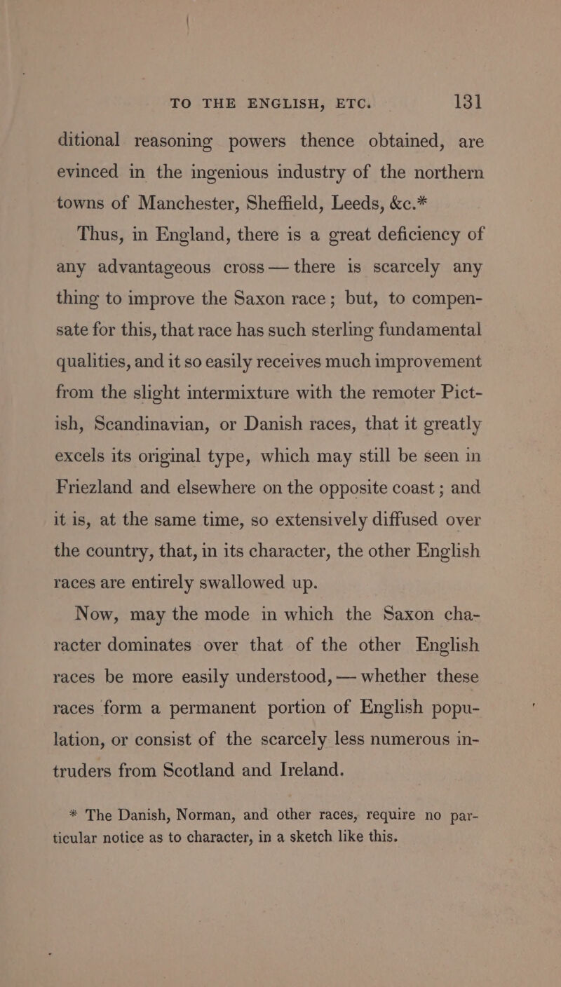 ditional reasoning powers thence obtained, are evinced in the ingenious industry of the northern towns of Manchester, Sheffield, Leeds, &amp;c.* Thus, in England, there is a great deficiency of any advantageous cross— there is scarcely any thing to improve the Saxon race; but, to compen- sate for this, that race has such sterling fundamental qualities, and it so easily receives much improvement from the slight intermixture with the remoter Pict- ish, Scandinavian, or Danish races, that it greatly excels its original type, which may still be seen in Friezland and elsewhere on the opposite coast ; and it is, at the same time, so extensively diffused over the country, that, in its character, the other English races are entirely swallowed up. Now, may the mode in which the Saxon cha- racter dominates over that of the other English races be more easily understood, — whether these races form a permanent portion of English popu- lation, or consist of the scarcely less numerous in- truders from Scotland and Ireland. * The Danish, Norman, and other races, require no par- ticular notice as to character, in a sketch like this.