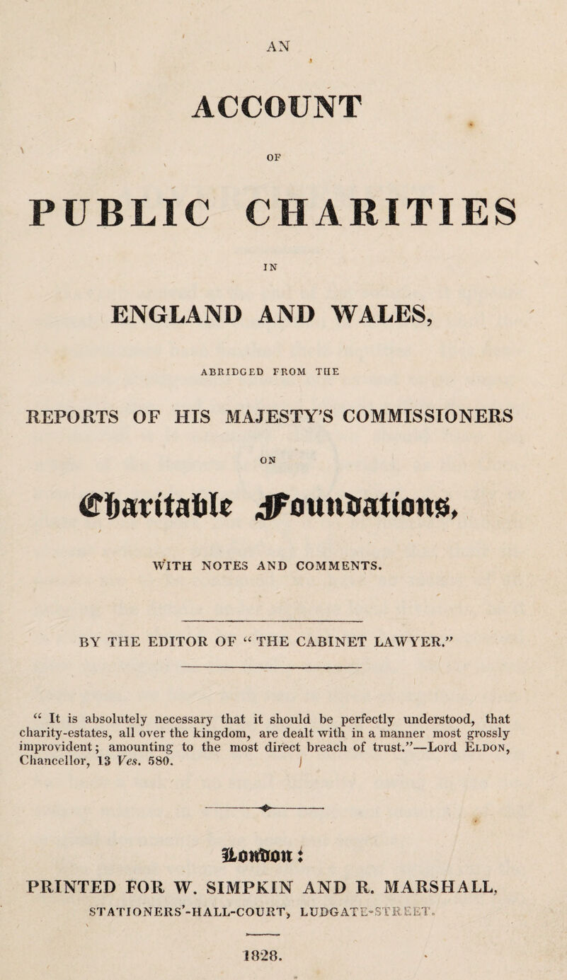 t AN ACCOUNT <■ OF \ PUBLIC CHARITIES ENGLAND AND WALES, ABRIDGED FROM THE REPORTS OF HIS MAJESTY’S COMMISSIONERS ON Ctottaftle iFounirationg, / - WITH NOTES AND COMMENTS. BY THE EDITOR OF “ THE CABINET LAWYER.” u It is absolutely necessary that it should be perfectly understood, that charity-estates, all over the kingdom, are dealt with in a manner most grossly improvident; amounting to the most direct breach of trust.”—Lord Eldon, Chancellor, 13 Ves. 580. j ---- HoHfion: PRINTED FOR W. SIMPKIN AND R. MARSHALL. STATIONERS’-H ALL-COURT, LUDGATE-STREET. 1828.