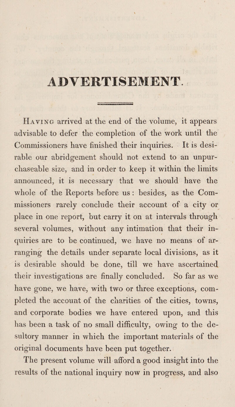 I * ADVERTISEMENT. Having arrived at the end of the volume, it appears advisable to defer the completion of the work until the Commissioners have finished their inquiries. It is desi¬ rable our abridgement should not extend to an unpur¬ chaseable size, and in order to keep it within the limits announced, it is necessary that we should have the whole of the Reports before us : besides, as the Com¬ missioners rarely conclude their account of a city or place in one report, but carry it on at intervals through several volumes, without any intimation that their in¬ quiries are to be continued, we have no means of ar¬ ranging the details under separate local divisions, as it is desirable should be done, till we have ascertained their investigations are finally concluded. So far as we have gone, we have, with two or three exceptions, com¬ pleted the account of the charities of the cities, towns, and corporate bodies we have entered upon, and this has been a task of no small difficulty, owing to the de¬ sultory manner in which the important materials of the original documents have been put together. The present volume will afford a good insight into the results of the national inquiry now in progress, and also i