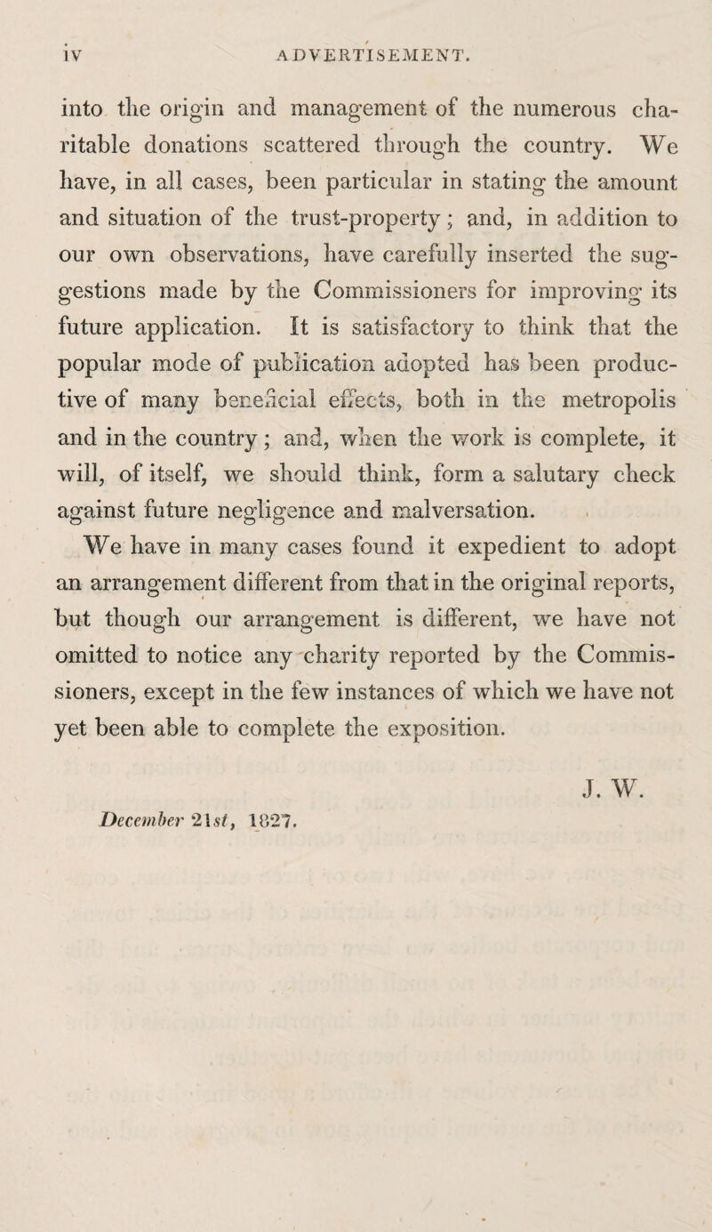 into the origin and management of the numerous cha¬ ritable donations scattered through the country. We have, in all cases, been particular in stating the amount and situation of the trust-property; and, in addition to our own observations, have carefully inserted the sug¬ gestions made by the Commissioners for improving its future application. It is satisfactory to think that the popular mode of publication adopted has been produc¬ tive of many beneficial effects, both in the metropolis and in the country; and, when the work is complete, it will, of itself, we should think, form a salutary check against future negligence and malversation. We have in many cases found it expedient to adopt an arrangement different from that in the original reports, but though our arrangement is different, we have not omitted to notice any charity reported by the Commis¬ sioners, except in the few instances of which we have not yet been able to complete the exposition. J. W. December 21 st, 1827.
