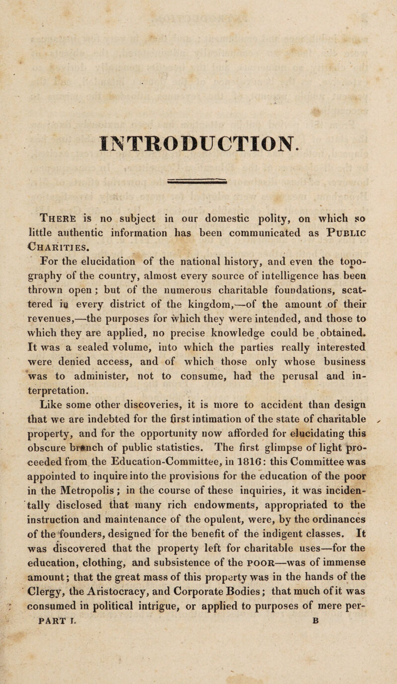 INTRODUCTION. There is no subject in our domestic polity, on which so little authentic information has been communicated as Public Charities. For the elucidation of the national history, and even the topo¬ graphy of the country, almost every source of intelligence has been thrown open ; but of the numerous charitable foundations, scat¬ tered io every district of the kingdom,—of the amount of their revenues,—the purposes for which they were intended, and those to which they are applied, no precise knowledge could be obtained. It was a sealed volume, into which the parties really interested were denied access, and of which those only whose business was to administer, not to consume, had the perusal and in¬ terpretation. Like some other discoveries, it is more to accident than design that we are indebted for the first intimation of the state of charitable property, and for the opportunity now afforded for elucidating this obscure branch of public statistics. The first glimpse of light pro¬ ceeded from the Education-Committee, in 1816: this Committee was appointed to inquire into the provisions for the education of the poor in the Metropolis ; in the course of these inquiries, it was inciden¬ tally disclosed that many rich endowments, appropriated to the instruction and maintenance of the opulent, were, by the ordinances of the founders, designed for the benefit of the indigent classes. It /- was discovered that the property left for charitable uses—for the education, clothing, and subsistence of the poor—was of immense amount; that the great mass of this property was in the hands of the Clergy, the Aristocracy, and Corporate Bodies; that much of it was consumed in political intrigue, or applied to purposes of mere per-