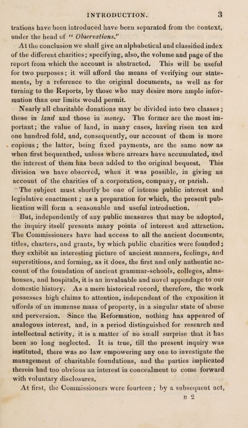 trations have been introduced have been separated from the context, under the head of “ Observations ” At the conclusion we shall give an alphabetical and classified index of the different charities; specifying, also, the volume and page of the report from which the account is abstracted. This will be useful for two purposes; it will afford the means of verifying our state¬ ments, by a reference to the original documents, as well as for turning to the Reports, by those who may desire more ample infor¬ mation than our limits would permit. Nearly all charitable donations may be divided into two classes ; those in land and those in money. The former are the most im¬ portant; the value of land, in many cases, having risen ten asd one hundred fold, and, consequently, our account of them is more copious ; the latter, being fixed payments, are the same now as when first bequeathed, unless where arrears have accumulated, and the interest of them has been added to the original bequest. This division we have observed, when it was possible, in giving an account of the charities of a corporation, company, or parish. The subject must shortly be one of intense public interest and legislative enactment ; as a preparation for which, the present pub¬ lication will form a seasonable and useful introduction. Rut, independently of any public measures that may be adopted, the inquiry itself presents many points of interest and attraction. The Commissioners have had access to all the ancient documents, titles, charters, and grants, by which public charities were founded; they exhibit an interesting picture of ancient manners, feelings, and superstitions, and forming, as it does, the first and only authentic ac¬ count of the foundation of ancient grammar-schools, colleges, alms¬ houses, and hospitals, it is an invaluable and novel appendage to our domestic history. As a mere historical record, therefore, the work possesses high claims to attention, independent of the exposition it affords of an immense mass of property, in a singular state of abuse and perversion. Since the Reformation, nothing has appeared of analogous interest, and, in a period distinguished for research and intellectual activity, it is a matter of no small surprise that it has been so long neglected. It is true, till the present inquiry was instituted, there was no law empowering any one to investigate the management of charitable foundations, and the parties implicated therein had too obvious an interest in concealment to come forward with voluntary disclosures. At first, the Commissioners were fourteen ; by a subsequent act,