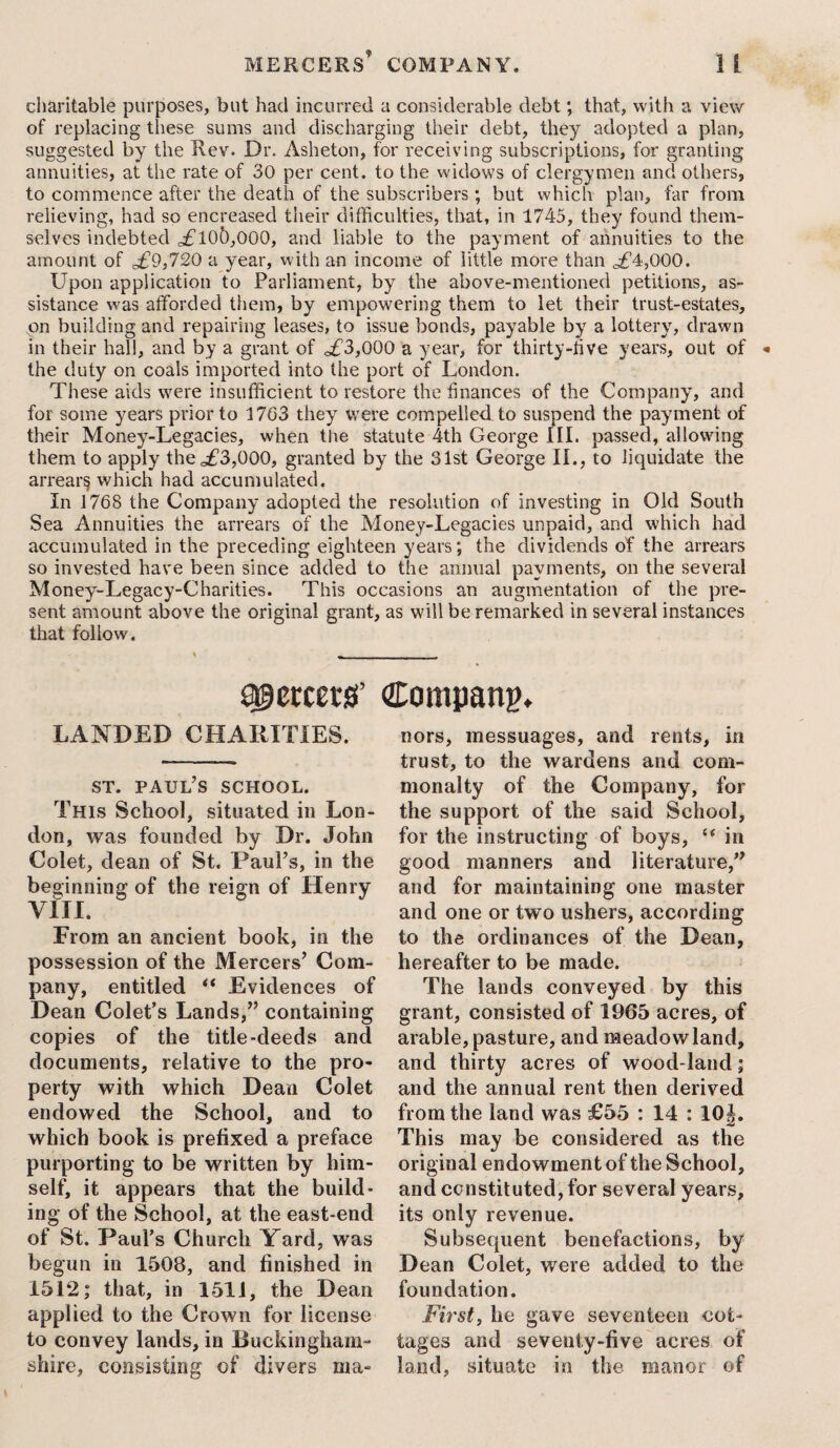charitable purposes, but had incurred a considerable debt; that, with a view of replacing these sums and discharging their debt, they adopted a plan, suggested by the Rev. Dr. Asheton, for receiving subscriptions, for granting annuities, at the rate of 30 per cent, to the widows of clergymen and others, to commence after the death of the subscribers ; but which plan, far from relieving, had so encreased their difficulties, that, in 1745, they found them¬ selves indebted <^£105,000, and liable to the payment of annuities to the amount of £9,720 a year, with an income of little more than ^£4,000. Upon application to Parliament, by the above-mentioned petitions, as¬ sistance was afforded them, by empowering them to let their trust-estates, on building and repairing leases, to issue bonds, payable by a lottery, drawn in their hall, and by a grant of o£3,000 a year, for thirty-five years, out of the duty on coals imported into the port of London. These aids were insufficient to restore the finances of the Company, and for some years prior to 1763 they were compelled to suspend the payment of their Money-Legacies, when the statute 4th George III. passed, allowing them to apply the .£3,000, granted by the 31st George II., to liquidate the arrears which had accumulated. In 1768 the Company adopted the resolution of investing in Old South Sea Annuities the arrears of the Money-Legacies unpaid, and which had accumulated in the preceding eighteen years; the dividends of the arrears so invested have been since added to the annual payments, on the several Money-Legacy-Charities. This occasions an augmentation of the pre¬ sent amount above the original grant, as will be remarked in several instances that follow. sgetmsf Company. LANDED CHARITIES. st. Paul’s school. This School, situated in Lon¬ don, was founded by Dr. John Colet, dean of St. Paul’s, in the beginning of the reign of Henry VIII. From an ancient book, in the possession of the Mercers’ Com¬ pany, entitled “ Evidences of Dean Colet’s Lands,” containing copies of the title-deeds and documents, relative to the pro¬ perty with which Dean Colet endowed the School, and to which book is prefixed a preface purporting to be written by him¬ self, it appears that the build¬ ing of the School, at the east-end of St. Paul’s Church Yard, was begun in 1508, and finished in 1512; that, in 1511, the Dean applied to the Crown for license to convey lands, in Buckingham¬ shire, consisting of divers ma¬ nors, messuages, and rents, in trust, to the wardens and com¬ monalty of the Company, for the support of the said School, for the instructing of boys, “ in good manners and literature,” and for maintaining one master and one or two ushers, according to the ordinances of the Dean, hereafter to be made. The lands conveyed by this grant, consisted of 1965 acres, of arable, pasture, and meadow land, and thirty acres of wood-land; and the annual rent then derived from the land was £55 : 14 : 10J. This may be considered as the original endowment of the School, and ccnstituted, for several years, its only revenue. Subsequent benefactions, by Dean Colet, were added to the foundation. First, he gave seventeen cot¬ tages and seventy-five acres of land, situate in the manor of