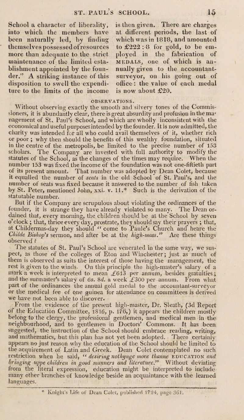 School a character of liberality, into which the members have been naturally led, by finding themselves possessed of resources more than adequate to the strict maintenance of the limited esta¬ blishment appointed by the foun¬ der.” A striking' instance of this disposition to swell the expendi¬ ture to the limits of the income is then given. There are charges at different periods, the last of which was in 1818, and amounted to £222 :8 for gold, to be em¬ ployed in the fabrication of medals, one of which is an¬ nually given to the accountant- surveyor, on his going out of office: the value of each medal is now about £20. OBSERVATIONS. Without observing exactly the smooth and silvery tones of the Commis¬ sioners, it is abundantly clear, there is great absurdity and profusion in the ma* nagement of St. Paul’s School, and which are wholly inconsistent with the economical and useful purposes intended by the founder. It is now admitted, the charity was intended for all who could avail themselves of it, whether rich or poor ; why then should the benefits of this wealthy foundation, situated in the centre of the metropolis, be limited to the precise number of 153 scholars. The Company are invested with full authority to modify the statutes of the School, as the changes of the times may require. When the number 153 was fixed the income of the foundation was not one-fiftieth part of its present amount. That number was adopted by Dean Colet, because it equalled the number of seats in the old School of St. Paul’s, and the number of seats was fixed because it answered to the number of fish taken by St. Peter, mentioned John, xxi. v. II.* Such is the derivation of the statutable number. But if the Company are scrupulous about violating the ordinances of the founder, it is strange they have already violated so many. The Dean or¬ dained that, every morning, the children should be at the School by seven o’clock ; that, thrice every day, prostrate, they should say their prayers ; that, at Childermas-day they should “ come to Paule’s Church and heare the Childe Bishop’s sermon, and after be at the high-inassAre these things observed ? The statutes of St. Paul’s School are venerated in the same way, we sus¬ pect, as those of the colleges of Eton and Winchester; just as much of them is observed as suits the interest of those having the management, the rest is given to the winds. On this principle the high-master’s salary of a mark a week is interpreted to mean ,£613 per annum, besides gratuities; and the surmaster’s salary of 6s. 8d. a week <£300 per annum. From what part of the ordinances the annual gold medal to the accountant-surveyor or the medical fee of one guinea for attendance on committees is derived we have not been able to discover. From the evidence of the present high-master. Dr. Sleath, (3d Report of the Education Committee, 1816, p. 176,) it appears the children mostly belong to the clergy, the professional gentlemen, and medical men in the neighbourhood, and to gentlemen in Doctors’ Commons. It has been suggested, the instruction of the School should embrace reading, writing, and mathematics, but this plan has not yet been adopted. There certainly appears no just reason why the education of the School should be limited to the acquirement of Latin and Greek. Dean Colet contemplated no such restriction when he said, “ desiring nothynge more thanne education and bringing uppe children in good manners and literature.” Without deviating from the literal expression, education might be interpreted to include many other branches of knowledge beside an acquaintance with the learned languages. * Knight’s Life of Dean Colet, published 1724, page 361.