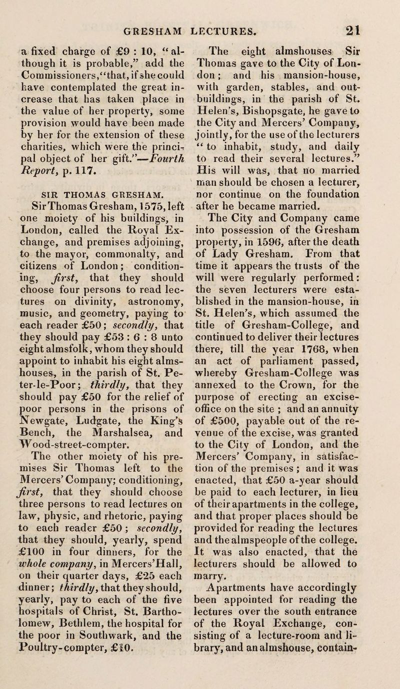 a fixed charge of £9 : 10, “ al¬ though it is probable,” add the Commissioners,“that, if she could have contemplated the great in¬ crease that has taken place in the value of her property, some provision would have been made by her for the extension of these charities, which were the princL pal object of her gift.”—Fourth Report, p. 117. SIR THOMAS GRESHAM. Sir Thomas Gresham, 1575, left one moiety of his buildings, in London, called the Royal Ex¬ change, and premises adjoining, to the mayor, commonalty, and citizens of London; condition- ing, first, that they should choose four persons to read lec¬ tures on divinity, astronomy, music, and geometry, paying to each reader £50; secondly, that they should pay £53 : 6 : 8 unto eight almsfolk, whom they should appoint to inhabit his eight alms¬ houses, in the parish of St. Pe- ter-le-Poor; thirdly, that they should pay £50 for the relief of poor persons in the prisons of Newgate, Ludgate, the King’s Bench, the Marshalsea, and Wood-street-compter. The other moiety of his pre¬ mises Sir Thomas left to the M ercers’ Company; conditioning, first, that they should choose three persons to read lectures on law, physic, and rhetoric, paying to each reader £50; secondly, that they should, yearly, spend £100 in four dinners, for the whole company, in Mercers’Hall, on their quarter days, £25 each dinner; thirdly, that they should, yearly, pay to each of the five hospitals of Christ, St. Bartho¬ lomew, Bethlem, the hospital for the poor in Southwark, and the Poultry-compter, £10. The eight almshouses Sir Thomas gave to the City of Lon¬ don ; and his mansion-house, with garden, stables, and out¬ buildings, in the parish of St. Helen's, Bishopsgate, he gave to the City and Mercers’ Company, jointly, for the use of the lecturers “ to inhabit, study, and daily to read their several lectures.” His will was, that no married man should be chosen a lecturer, nor continue on the foundation after he became married. The City and Company came into possession of the Gresham property, in 1596, after the death of Lady Gresham. From that time it appears the trusts of the will were regularly performed: the seven lecturers were esta¬ blished in the mansion-house, in St. Helen’s, which assumed the title of Gresham-College, and continued to deliver their lectures there, till the year 1768, when an act of parliament passed, whereby Gresham-College was annexed to the Crown, for the purpose of erecting an excise- office on the site ; and an annuity of £500, payable out of the re¬ venue of the excise, was granted to the City of London, and the Mercers’ Company, in satisfac¬ tion of the premises ; and it was enacted, that £50 a-year should be paid to each lecturer, in lieu of their apartments in the college, and that proper places should be provided for reading the lectures and the almspeople of the college. It was also enacted, that the lecturers should be allowed to marry. Apartments have accordingly been appointed for reading the lectures over the south entrance of the Royal Exchange, con¬ sisting of a lecture-room and li¬ brary, and an almshouse, contain-