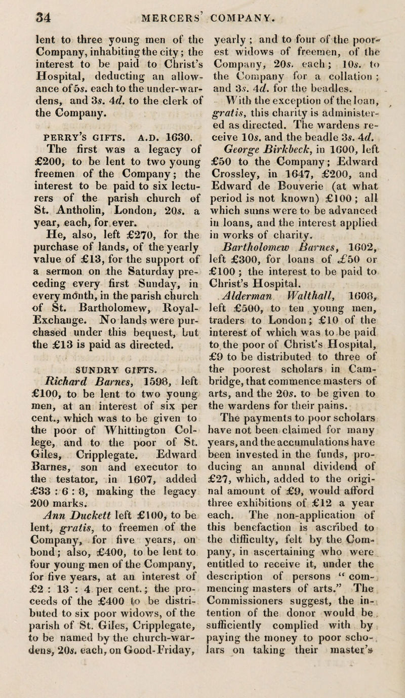 lent to three young men of the Company, inhabiting the city; the interest to be paid to Christ’s Hospital, deducting an allow¬ ance of 5s. each to the under-war¬ dens, and 3s. 4d. to the clerk of the Company. perry’s gifts, a.d. 1630. The first was a legacy of £200, to be lent to two young freemen of the Company; the interest to be paid to six lectu¬ rers of the parish church of St. Antholin, London, 20s. a year, each, for ever. He, also, left £270, for the purchase of lands, of the yearly value of £13, for the support of a sermon on the Saturday pre¬ ceding every first Sunday, in every month, in the parish church of St. Bartholomew, Royal- Exchange. No lands were pur¬ chased under this bequest, but the £13 is paid as directed. SUNDRY GIFTS. Richard Barnes, 1508, left £100, to be lent to two young men, at an interest of six per cent., which was to be given to the poor of Whittington Col¬ lege, and to the poor of St. Giles, Cripplegate. Edward Barnes, son and executor to the testator, in 1607, added £33 : 6 : 8, making the legacy 200 marks. Ann Duckett left £100, to be lent, gratis, to freemen of the Company, for five years, on bond; also, £400, to be lent to four young men of the Company, for five years, at an interest of £2 : 13 : 4 per cent.; the pro¬ ceeds of the £400 to be distri¬ buted to six poor widows, of the parish of St. Giles, Cripplegate, to be named by the church-war- dens, 205. each, on Good-Eriday, yearly ; and to four of the poor¬ est widows of freemen, of the Company, 205. each; 105. to the Company for a collation ; and 35. 4d. for the beadles. With the exception of the loan, gratis, this charity is administer¬ ed as directed. The wardens re¬ ceive 105. and the beadle 35. 4d, George Birkheck, in 1600, left £50 to the Company; Edward Crossley, in 1647, £200, and Edward de Bouverie (at what period is not known) £100; all which sums were to be advanced in loans, and the interest applied in works of charity. Bartholomew Barnes, 1602, left £300, for loans of c£50 or £100 ; the interest to be paid to Christ’s Hospital. Alderman Walthall, 1608, left £500, to teu young men, traders to London; £10 of the interest of which was to be paid to the poor of Christ’s Hospital, £9 to be distributed to three of the poorest scholars in Cam¬ bridge, that commence masters of arts, and the 205. to be given to the wardens for their pains. The payments to poor scholars have not been claimed for many years, and the accumulations have been invested in the funds, pro¬ ducing an annnal dividend of £27, which, added to the origi¬ nal amount of £9, would afford three exhibitions of £12 a year each. The non-application of this benefaction is ascribed to the difficulty, felt by the Com¬ pany, in ascertaining who were entitled to receive it, under the description of persons “ com¬ mencing masters of arts.” The Commissioners suggest, the in¬ tention of the donor would be . sufficiently complied with by paying the money to poor scho¬ lars on taking their master’s