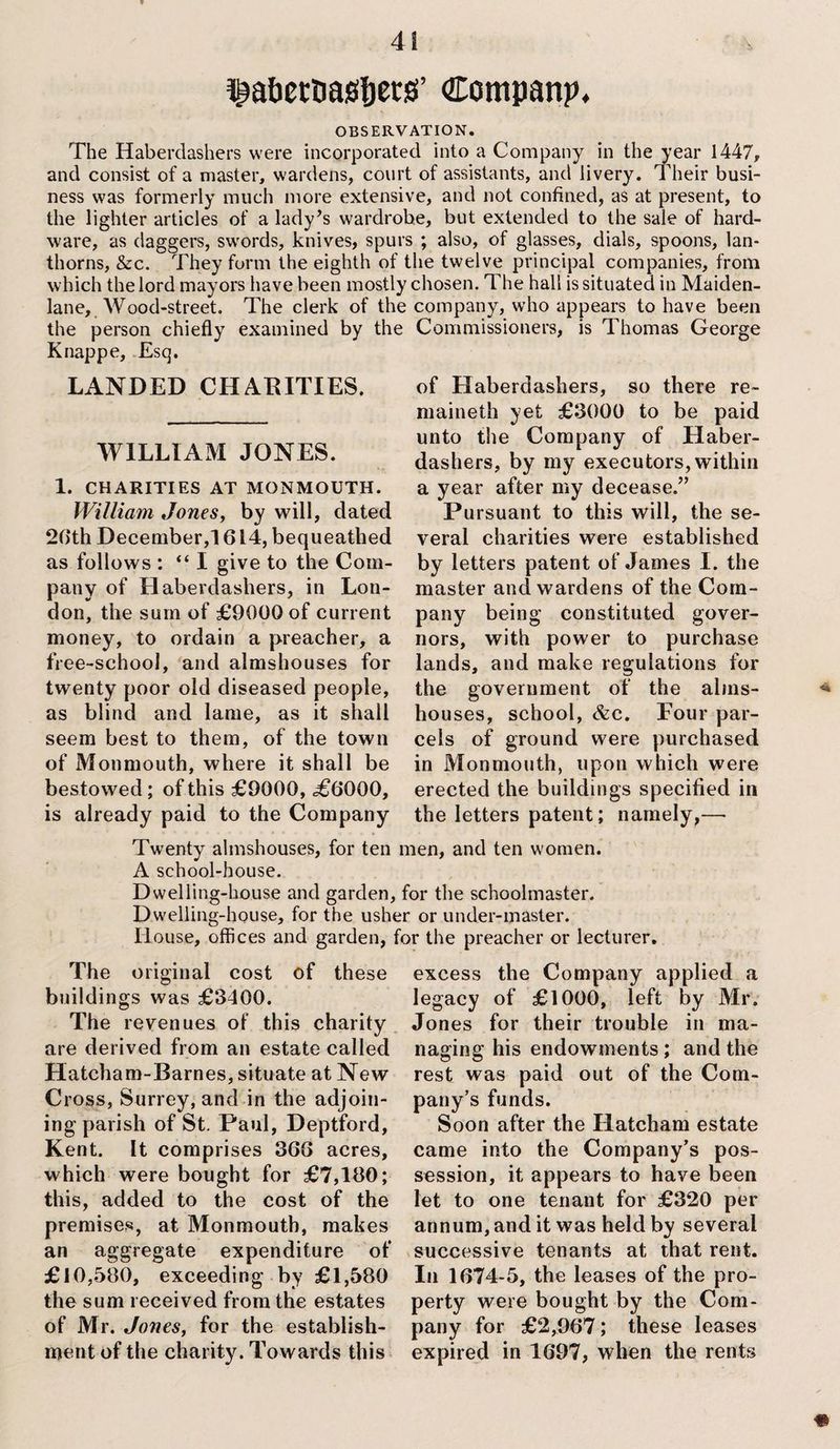 f abcrnafifiets’ Company, OBSERVATION. The Haberdashers were incorporated into a Company in the year 1447, and consist of a master, wardens, court of assistants, and livery. Their busi¬ ness was formerly much more extensive, and not confined, as at present, to the lighter articles of a lady’s wardrobe, but extended to the sale of hard¬ ware, as daggers, swords, knives, spurs ; also, of glasses, dials, spoons, lan- thorns, &c. They form the eighth of the twelve principal companies, from which the lord mayors have been mostly chosen. The hall is situated in Maiden- lane, Wood-street. The clerk of the company, who appears to have been the person chiefly examined by the Commissioners, is Thomas George Knappe. Esq. LANDED CHARITIES. WILLIAM JONES. 1. CHARITIES AT MONMOUTH. William Jones, by will, dated 26th December,! 614, bequeathed as follows : “ I give to the Com¬ pany of Haberdashers, in Lon¬ don, the sum of £9000 of current money, to ordain a preacher, a free-sehool, and almshouses for twenty poor old diseased people, as blind and lame, as it shall seem best to them, of the town of Monmouth, where it shall be bestowed; of this £9000, <£6000, is already paid to the Company of Haberdashers, so there re- maineth yet £3000 to be paid unto the Company of Haber¬ dashers, by my executors, within a year after my decease.” Pursuant to this will, the se¬ veral charities were established by letters patent of James I. the master and wardens of the Com¬ pany being constituted gover¬ nors, with power to purchase lands, and make regulations for the government of the alms¬ houses, school, &c. Pour par¬ cels of ground were purchased in Monmouth, upon which were erected the buildings specified in the letters patent; namely,— Twenty almshouses, for ten men, and ten women. A school-house. Dwelling-house and garden, for the schoolmaster. Dwelling-house, for the usher or under-master. House, offices and garden, for the preacher or lecturer. The original cost of these buildings was £3400. The revenues of this charity are derived from an estate called Hatcham-Barnes, situate at New Cross, Surrey, and in the adjoin¬ ing parish of St. Paul, Deptford, Kent. It comprises 366 acres, which were bought for £7,180; this, added to the cost of the premises, at Monmouth, makes an aggregate expenditure of £10,580, exceeding by £1,580 the sum received from the estates of Mr. Jones, for the establish¬ ment of the charity. Towards this excess the Company applied a legacy of £1000, left by Mr. Jones for their trouble in ma¬ naging his endowments; and the rest was paid out of the Com¬ pany’s funds. Soon after the Hatcham estate came into the Company’s pos¬ session, it appears to have been let to one tenant for £320 per annum, and it was held by several successive tenants at that rent. In 1674-5, the leases of the pro¬ perty were bought by the Com¬ pany for £2,967; these leases expired in 1697, when the rents #