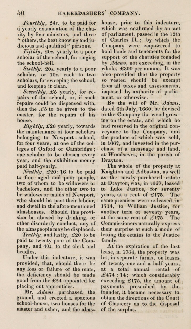 Fourthly, 24s. to be paid for a yearly examination of the cha¬ rity by four ministers, and three “ others, the best knowing and j u- dicious and qualified ” persons. Fifthly, 20s. yearly to a poor scholar of the school, for ringing the school-bell. Sixthly, 20s. yearly to a poor scholar, or 10s. each to two scholars, for sweeping the school, and keeping it clean. Seventhly, £5 yearly, for re¬ pairs of the school, or, if such repairs could be dispensed with, then the to be given to the master, for the repairs of his house. Eightly, £20 yearly, towards the maintenance of four scholars belonging to Newport - school, for four years, at one of the col¬ leges of Oxford or Cambridge ; one scholar to be chosen every year, and the exhibition-money paid half-yearly. Ninthly, £20:16 to be paid to four aged and poor people, two of whom to be widowers or bachelors, and the other two to be widows or maids of Newport, who should be past their labour, and dwell in the afore-mentioned almshouses. Should this provi¬ sion be abused by drinking, or other disorderly conduct, any of the almspeople may be displaced. Tenthly, and lastly, £20 to be paid to twenty poor of the Com¬ pany, and 405. to the clerk and beadles. Under this indenture, it was provided, that, should there be any loss or failure of the rents, the deficiency should be made good from the £24 appointed for placing out apprentices. Mr. Adams purchased the ground, and erected a spacious school-house, two houses for the master and usher, and the alms¬ house, prior to this indenture, which was confirmed by an act of parliament, passed in the 12th of Charles II.; by which the Company were empowered to hold lands and tenements for the support of the charities founded by Adams, not exceeding, in the whole, £300 per annum. It was also provided that the property so vested should be exempt from all taxes and assessments, imposed by authority of parlia¬ ment, or otherwise. By the will of Mr. Adams, dated 6th July, 1660, he devised to the Company the wrood grow¬ ing on the estate, and which he had reserved in the original con¬ veyance to the Company, and the produce of which was sold, in 1667, and invested in the pur¬ chase of a messuage and land, at Woodseves, in the parish of Drayton. The whole of the property at Knighton and Adbastan, as well as the newly-purchased estate at Drayton, was, in 1667, leased to Luke Justice, for seventy years, at a rent of £175. The same premises were re-leased, in 1714, to William Justice, for another term of seventy years, at the same rent of c£l75, The Commissioners naturally express their surprise at such a mode of letting the estates to the Justice family. At the expiration of the last lease, in 1784, the property was let, in separate farms, on leases of twenty-one and a half years, at a total annual rental of c£474 : 14; which considerably exceeding £175, the amount of payments prescribed by the founder, it became necessary to obtain the directions of the Court of Chancery as to the disposal of the surplus.
