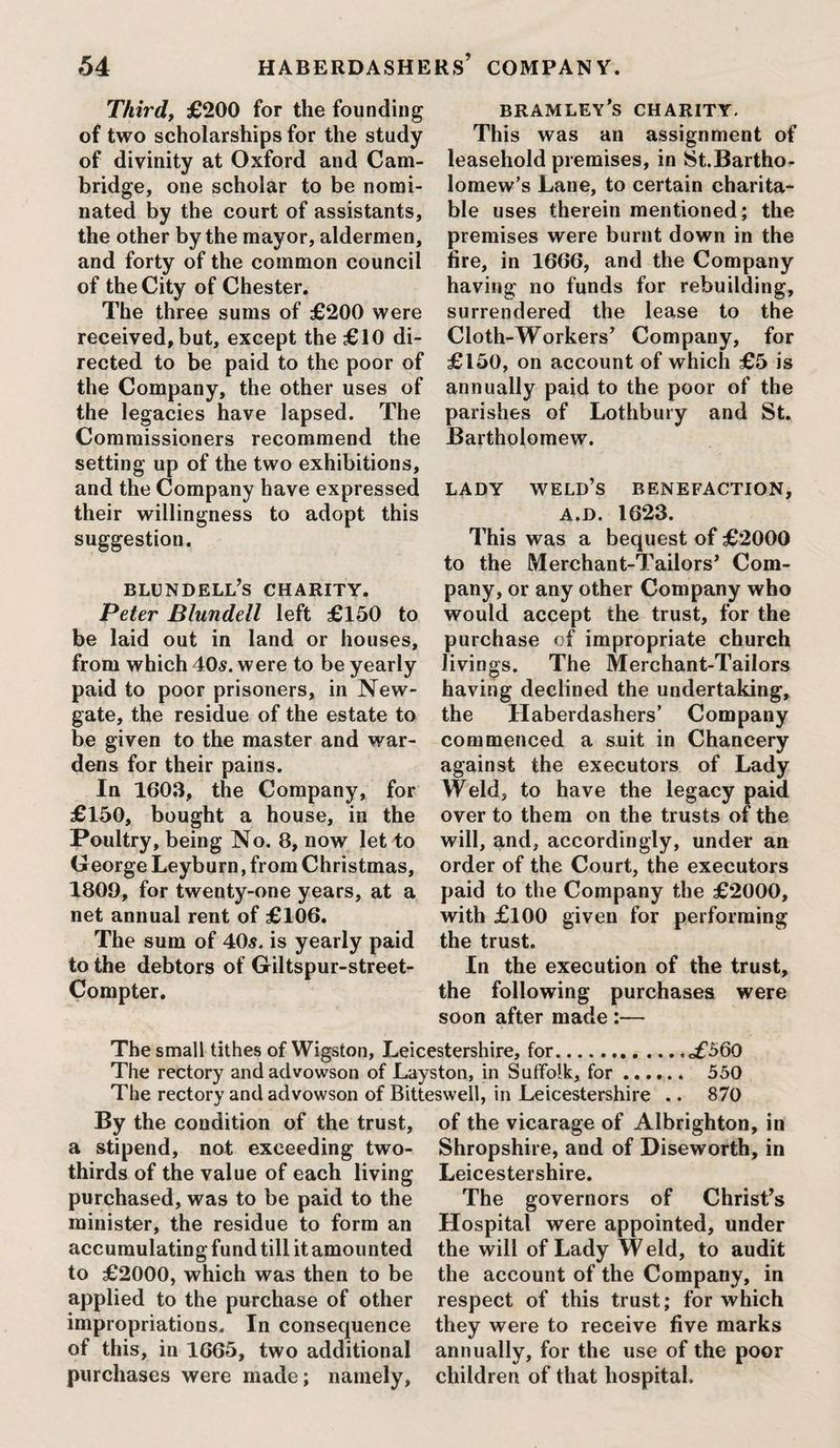 Third, £200 for the founding of two scholarships for the study of divinity at Oxford and Cam¬ bridge, one scholar to be nomi¬ nated by the court of assistants, the other by the mayor, aldermen, and forty of the common council of the City of Chester. The three sums of £200 were received, but, except the £10 di¬ rected to be paid to the poor of the Company, the other uses of the legacies have lapsed. The Commissioners recommend the setting up of the two exhibitions, and the Company have expressed their willingness to adopt this suggestion. blundell’s charity. Peter Blundell left £150 to be laid out in land or houses, from which 40<s. were to be yearly paid to poor prisoners, in New¬ gate, the residue of the estate to be given to the master and war¬ dens for their pains. In 1603, the Company, for £150, bought a house, in the Poultry, being No. 8, now let to George Leyburn, from Christmas, 1809, for twenty-one years, at a net annual rent of £106. The sum of 40s. is yearly paid to the debtors of Giltspur-street- Compter. bramley’s charity. This was an assignment of leasehold premises, in St.Bartho- lomew’s Lane, to certain charita¬ ble uses therein mentioned; the premises were burnt down in the fire, in 1666, and the Company having no funds for rebuilding, surrendered the lease to the Cloth-Workers’ Company, for £150, on account of which £5 is annually paid to the poor of the parishes of Lothbury and St. Bartholomew. LADY weld’s BENEFACTION, a.d. 1623. This was a bequest of £2000 to the Merchant-Tailors’ Com¬ pany, or any other Company who would accept the trust, for the purchase of impropriate church livings. The Merchant-Tailors having declined the undertaking, the Haberdashers’ Company commenced a suit in Chancery against the executors of Lady WTld, to have the legacy paid over to them on the trusts of the will, and, accordingly, under an order of the Court, the executors paid to the Company the £2000, with £100 given for performing the trust. In the execution of the trust, the following purchases were soon after made :— The small tithes of Wigston, Leicestershire, for.<£560 The rectory andadvowson of Layston, in Suffolk, for. 550 The rectory and advowson of Bitteswell, in Leicestershire .. 870 By the condition of the trust, a stipend, not exceeding two- thirds of the value of each living purchased, was to be paid to the minister, the residue to form an accumulating fund till it amounted to £2000, which was then to be applied to the purchase of other impropriations. In consequence of this, in 1665, two additional purchases were made; namely, of the vicarage of Albrighton, in Shropshire, and of Diseworth, in Leicestershire. The governors of Christ’s Hospital were appointed, under the will of Lady W eld, to audit the account of the Company, in respect of this trust; for which they were to receive five marks annually, for the use of the poor children of that hospital.