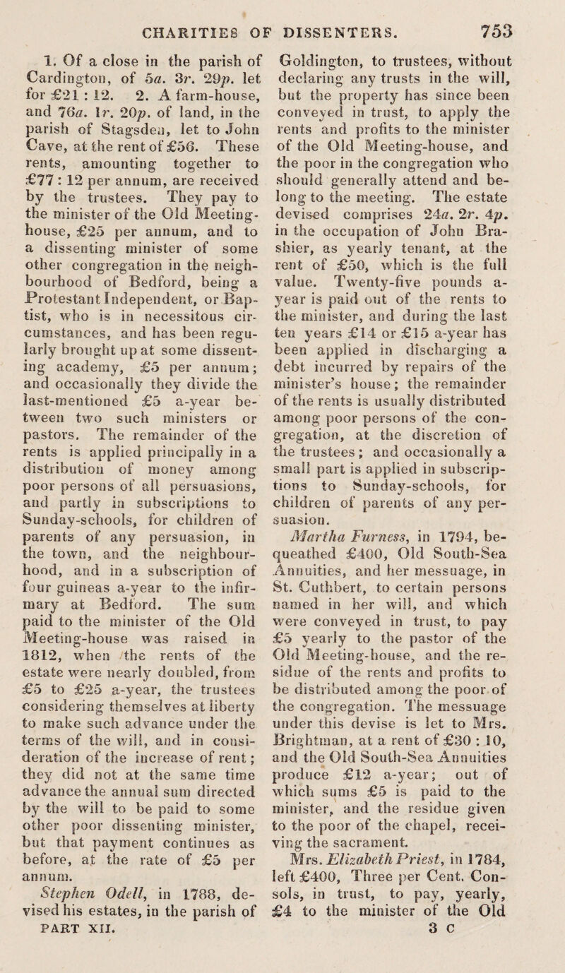 1. Of a close in the parish of Cardington, of 5a. 3r. 29p. let for £21: 12. 2. A farm-house, and 16a. Ir. 20^?. of land, in the parish of Stagsden, let to John Cave, at the rent of £56. These rents, amounting together to £77: 12 per annum, are received by the trustees. They pay to the minister of the Old Meeting¬ house, £25 per annum, and to a dissenting minister of some other congregation in the neigh¬ bourhood of Bedford, being a Protestant Independent, or Bap¬ tist, who is in necessitous cir¬ cumstances, and has been regu¬ larly brought up at some dissent¬ ing academy, £5 per annum; and occasionally they divide the last-mentioned £5 a-year be¬ tween two such ministers or pastors. The remainder of the rents is applied principally in a distribution of money among poor persons of all persuasions, and partly in subscriptions to Sunday-schools, for children of parents of any persuasion, in the town, and the neighbour¬ hood, and in a subscription of four guineas a-year to the infir¬ mary at Bedford. The sum paid to the minister of the Old Meeting-house was raised in 1812, when /the rents of the estate were nearly doubled, from £5 to £25 a~year, the trustees considering themselves at liberty to make such advance under the terms of the will, and in consi¬ deration of the increase of rent; they did not at the same time advance the annual sum directed by the will to be paid to some other poor dissenting minister, but that payment continues as before, at the rate of £5 per annum. Stephen Odell, in 1788, de¬ vised his estates, in the parish of PART XII. Goldington, to trustees, without declaring any trusts in the will, but the property has since been conveyed in trust, to apply the rents and profits to the minister of the Old Meeting-house, and the poor in the congregation who should generally attend and be¬ long to the meeting. The estate devised comprises 24a. 2r. 4p. in the occupation of John Bra- shier, as yearly tenant, at the rent of £50, which is the full value. Twenty-five pounds a- year is paid out of the rents to the minister, and during the last ten years £14 or £15 a-year has been applied in discharging a debt incurred by repairs of the minister’s house; the remainder of the rents is usually distributed among poor persons of the con¬ gregation, at the discretion of the trustees; and occasionally a small part is applied in subscrip¬ tions to Sunday-schools, for children of parents of any per¬ suasion. Mal tha Furness, in 1794, be¬ queathed £400, Old South-Sea Annuities, and her messuage, in St. Cuthbert, to certain persons named in her will, and which were conveyed in trust, to pay £5 yearly to the pastor of the Old Meeting-house, and the re¬ sidue of the rents and profits to be distributed among the poor of the congregation. The messuage under this devise is let to Mrs. Brightman, at a rent of £30 : 10, and the Old South-Sea Annuities produce £12 a-year; out of which sums £5 is paid to the minister, and the residue given to the poor of the chapel, recei¬ ving the sacrament. Mrs. Elizabeth Priest, in 1784, left £400, Three per Cent. Con¬ sols, in trust, to pay, yearly, £4 to the minister of the Old 3 c