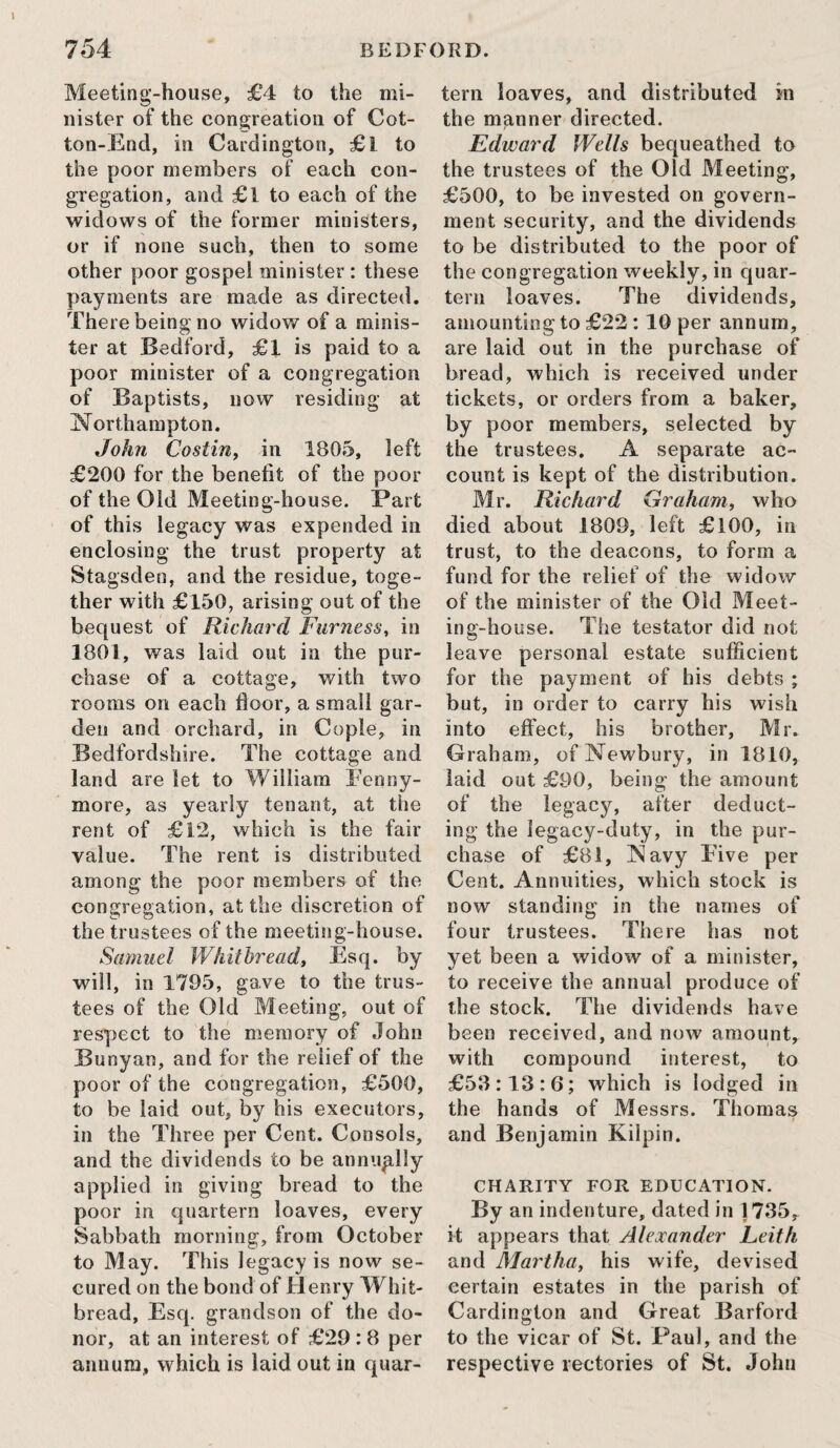 Meeting-house, £4 to the mi¬ nister of the congreation of Cot- ton-Encl, in Cardington, £l to the poor members of each con¬ gregation, and £1 to each of the widows of the former ministers, or if none such, then to some other poor gospel minister : these payments are made as directed. There being no widow of a minis¬ ter at Bedford, £1 is paid to a poor minister of a congregation of Baptists, now residing at Northampton. John Costin, in 1805, left £200 for the benefit of the poor of the Old Meeting-house. Part of this legacy was expended in enclosing the trust property at Stagsden, and the residue, toge¬ ther with £150, arising out of the bequest of Richard Furness, in 1801, was laid out in the pur¬ chase of a cottage, with two rooms on each floor, a small gar¬ den and orchard, in Cople, in Bedfordshire. The cottage and land are let to William Fenny- more, as yearly tenant, at the rent of £12, which is the fair value. The rent is distributed among the poor members of the congregation, at the discretion of the trustees of the meeting-house. Samuel Whitbread, Esq. by will, in 1795, gave to the trus¬ tees of the Old Meeting, out of respect to the memory of John Bunyan, and for the relief of the poor of the congregation, £500, to be laid out, by his executors, in the Three per Cent. Consols, and the dividends to be annually applied in giving bread to the poor in quartern loaves, every Sabbath morning, from October to May. This legacy is now se¬ cured on the bond of Henry Whit¬ bread, Esq. grandson of the do¬ nor, at an interest of £29 : 8 per annum, which is laid out in quar¬ tern loaves, and distributed in the manner directed. Edward Wells bequeathed to the trustees of the Old Meeting, £500, to be invested on govern¬ ment security, and the dividends to be distributed to the poor of the congregation weekly, in quar¬ tern loaves. The dividends, amounting to £22 :10 per annum, are laid out in the purchase of bread, which is received under tickets, or orders from a baker, by poor members, selected by the trustees. A separate ac¬ count is kept of the distribution. Mr. Richard Graham, who died about 1809, left £100, in trust, to the deacons, to form a fund for the relief of the widow of the minister of the Old Meet¬ ing-house. The testator did not leave personal estate sufficient for the payment of his debts ; but, in order to carry his wish into effect, his brother, Mr. Graham, of Newbury, in 1810, laid out £90, being the amount of the legacy, after deduct¬ ing the legacy-duty, in the pur¬ chase of £81, Navy Five per Cent. Annuities, which stock is now standing in the names of four trustees. There has not yet been a widow of a minister, to receive the annual produce of the stock. The dividends have been received, and now amount, with compound interest, to £53:13:6; which is lodged in the hands of Messrs. Thomas and Benjamin Kilpin. CHARITY FOR EDUCATION. By an indenture, dated in 1735, it appears that Alexander Leith and Martha, his wife, devised certain estates in the parish of Cardington and Great Barford to the vicar of St. Paul, and the respective rectories of St. John