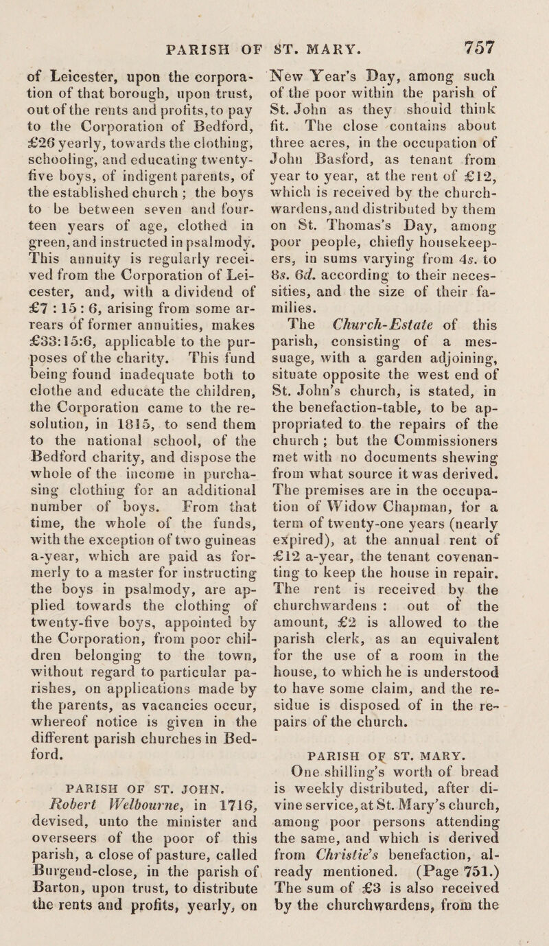 of Leicester, upon the corpora¬ tion of that borough, upon trust, out of the rents and profits, to pay to the Corporation of Bedford, £20 yearly, towards the clothing, schooling, and educating twenty- five boys, of indigent parents, of the established church ; the boys to be between seven and four¬ teen years of age, clothed in green, and instructed in psalmody. This annuity is regularly recei¬ ved from the Corporation of Lei¬ cester, and, with a dividend of £7 :15: 6, arising from some ar¬ rears of former annuities, makes £33:15:6, applicable to the pur¬ poses of the charity. This fund being found inadequate both to clothe and educate the children, the Corporation came to the re¬ solution, in 1815, to send them to the national school, of the Bedford charity, and dispose the whole of the income in purcha¬ sing clothing for an additional number of boys. From that time, the whole of the funds, with the exception of two guineas a-year, which are paid as for¬ merly to a master for instructing the boys in psalmody, are ap¬ plied towards the clothing of twenty-five boys, appointed by the Corporation, from poor chil¬ dren belonging to the town, without regard to particular pa¬ rishes, on applications made by the parents, as vacancies occur, whereof notice is given in the different parish churches in Bed¬ ford. PARISH OF ST. JOHN. Robert Welhourne, in 1710, devised, unto the minister and overseers of the poor of this parish, a close of pasture, called Burgeud-close, in the parish of Barton, upon trust, to distribute the rents and profits, yearly, on New Year’s Day, among such of the poor within the parish of St. John as they should think fit. The close contains about three acres, in the occupation of John Basford, as tenant from year to year, at the rent of £12, which is received by the church¬ wardens, and distributed by them on St. Thomas’s Day, among poor people, chiefly housekeep¬ ers, in sums varying from 4s. to 8s. 6d. according to their neces¬ sities, and the size of their fa¬ milies. The Church-Estate of this parish, consisting of a mes¬ suage, with a garden adjoining, situate opposite the west end of St. John’s church, is stated, in the benefaction-table, to be ap¬ propriated to the repairs of the church ; but the Commissioners met with no documents shewing from what source it was derived. The premises are in the occupa¬ tion of Widow Chapman, for a term of twenty-one years (nearly expired), at the annual rent of £12 a-year, the tenant covenan¬ ting to keep the house in repair. The rent is received by the churchwardens : out of the amount, £2 is allowed to the parish clerk, as an equivalent for the use of a room in the house, to which he is understood to have some claim, and the re¬ sidue is disposed of in the re¬ pairs of the church. PARISH OF ST. MARY. One shilling’s worth of bread is weekly distributed, after di¬ vine service, at St. Mary’s church, among poor persons attending the same, and which is derived from Christies benefaction, al¬ ready mentioned. (Page 751.) The sum of £3 is also received by the churchwardens, from the