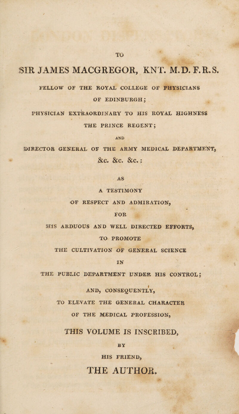 TO SIR JAMES MACGREGOR, KNT. M.D. F.ILS, FELLOW OF THE ROYAL COLLEGE OF PHYSICIANS OF EDINBURGH; PHYSICIAN EXTRAORDINARY TO HIS ROYAL HIGHNESS \ THE PRINCE REGENT; AND ) DIRECTOR GENERAL OF THE ARMY MEDICAL DEPARTMENT, &C. &C. &C. : AS A TESTIMONY OF RESPECT AND ADMIRATION, FOR HIS ARDUOUS AND WELL DIRECTED EFFORTS, TO PROMOTE THE CULTIVATION OF GENERAL SCIENCE IN THE PUBLIC DEPARTMENT UNDER HIS CONTROL; AND, CONSEQUENTLY, TO ELEVATE THE GENERAL CHARACTER OF THE MEDICAL PROFESSION, THIS VOLUME IS INSCRIBED, BY HIS FRIEND, THE AUTHOR*