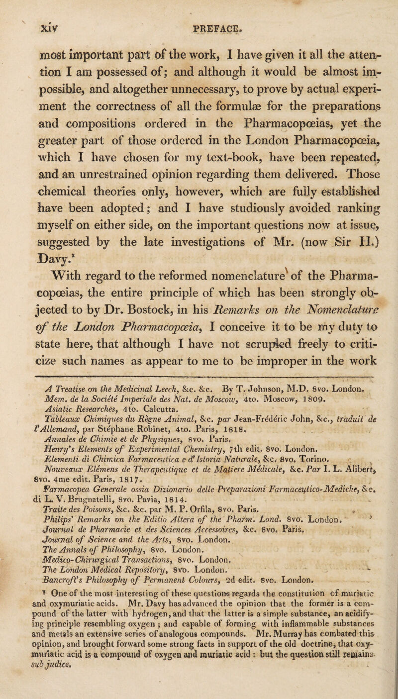 most important part of the work, I have given it all the atten¬ tion I am possessed of; and although it would be almost im¬ possible, and altogether unnecessary, to prove by actual experi¬ ment the correctness of all the formulae for the preparations and compositions ordered in the Pharmacopoeias, yet the greater part of those ordered in the London Pharmacopoeia, which I have chosen for my text-book, have been repeated, and an unrestrained opinion regarding them delivered. Those chemical theories only, however, which are fully established have been adopted; and I have studiously avoided ranking myself on either side, on the important questions now at issue, suggested by the late investigations of Mr. (now Sir H.) Davy.1 With regard to the reformed nomenclature^ of the Pharma¬ copoeias, the entire principle of which lias been strongly ob¬ jected to by Dr. Bostock, in his Remarks on the Nomenclature of the London Pharmacopoeia^ I conceive it to be my duty to state here, that although I have not scrupied freely to criti¬ cize such names as appear to me to be improper in the work A Treatise on the Medicinal Leech, &c. &c. By T. Johnson, M.D. Svo. London. Mem. de la Societe Imperiale des Nat. de Moscow, 4to. Moscow, 1809. Asiatic Researches, 4to. Calcutta. Tableaux Chimiques du Regne Animal, &c. par Jean-Frdddric John, Sec., traduit de VAllemand, par Stephane Robinet, 4to. Paris, 1818, Annates de Chimie et de Physiques, 8vo. Paris. Henry's Elements of Experimental Chemistry, 7th edit. 8vo. London. Elementi di Chimica Farmaceutica e d’Istoria Naturale, &c. 8vo. Torino. Nouveaux Elemens de Therapeutiqtie et de Matiere Medicate, &c. Par I. L. Alibert, Svo. 4me edit. Paris, 1817. Farmacopea Generate ossia Dizionario delle Preparazioni Farmaceytico- JMediche, &e. di L. V. Brugnatelli, 8vo. Pavia, 1814. Traite des Poisons, &c. &c. par M. P. Orfila, 8vo. Paris. Philips' Remarks on the Editio Altera of the Pharm. Lond. 8vo. London. Journal de Pharmacie et des Sciences Accessoires, &c. 8vo. Paris. Journal of Science and the Arts, Svo. London. The Annals of Philosophy, 8vo. London. Medico-Chirurgical Transactions, 8vo. London. The London Medical Repository, Svo. London. Bancroft's Philosophy of Permanent Colours, 2d edit. Svo. London. * One of the most interesting of these questions regards the constitution of muriatic and oxymuriatic acids. Mr. Davy has advanced the opinion that the former is a com¬ pound of the latter with hydrogen, and that the latter is a simple substance, an acidify¬ ing principle resembling oxygen ; and capable of forming with inflammable substances and metals an extensive series of analogous compounds. Mr. Murray has combated this opinion, and brought forward some strong facts in support of the old doctrine, that oxy- muriatic acid is a compound of oxygen and muriatic acid ; but the question still remains- sub Judies, i