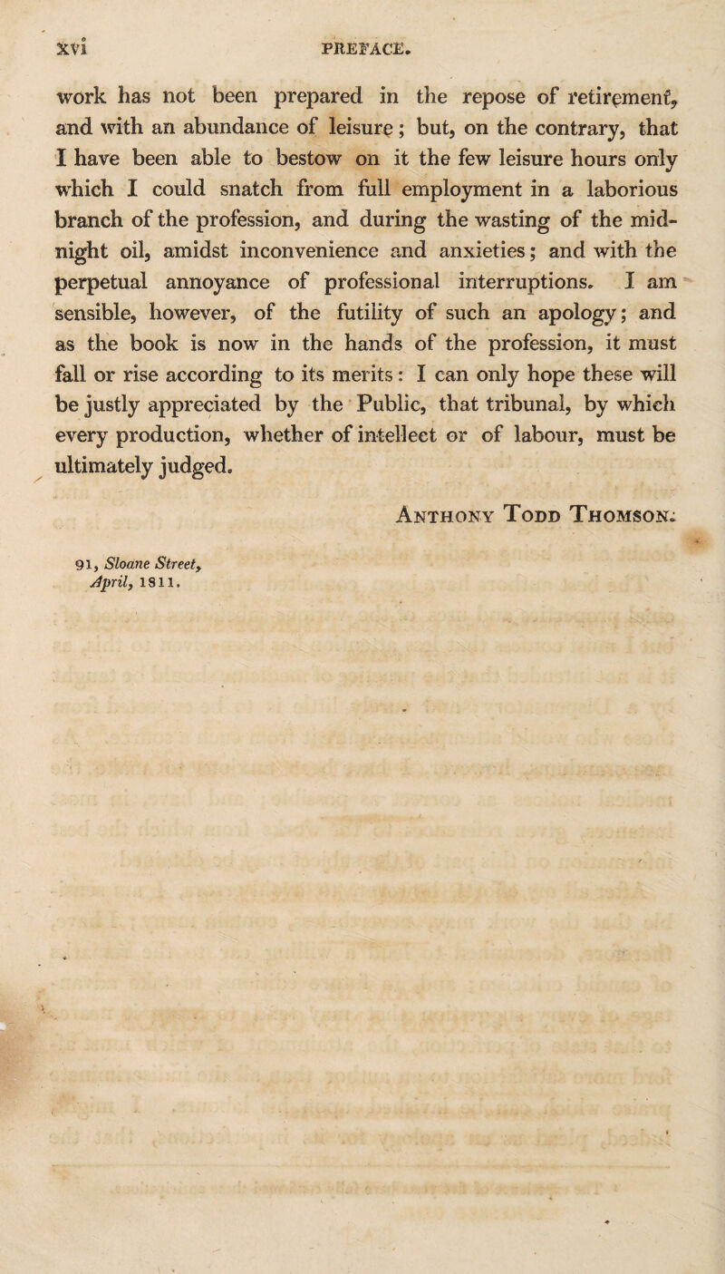 work has not been prepared in the repose of retirement* and with an abundance of leisure; but, on the contrary, that I have been able to bestow on it the few leisure hours only which I could snatch from full employment in a laborious branch of the profession, and during the wasting of the mid¬ night oil, amidst inconvenience and anxieties; and with the perpetual annoyance of professional interruptions. I am sensible, however, of the futility of such an apology; and as the book is now in the hands of the profession, it must fall or rise according to its merits: I can only hope these will be justly appreciated by the Public, that tribunal, by which every production, whether of intellect or of labour, must be ultimately judged. Anthony Todd Thomson; 91, Sloane Street, Jprily 1811.