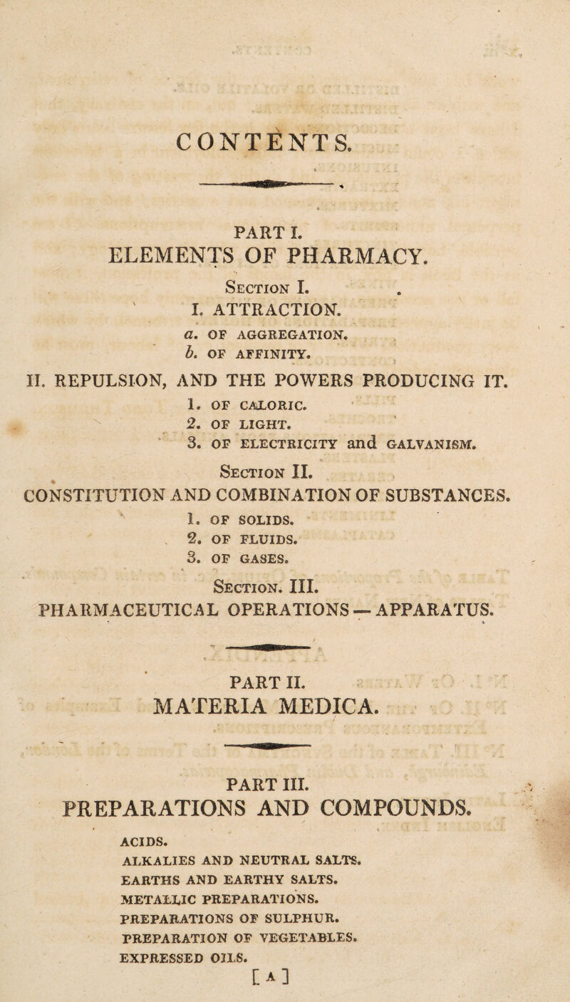 CONTENTS. PART I. ELEMENTS OF PHARMACY. Section I. I. ATTRACTION. a. OF AGGREGATION. b. OF AFFINITY. II. REPULSION, AND THE POWERS PRODUCING IT. 1. OF CALORIC. 2. OF LIGHT. 3. OF ELECTRICITY and GALVANISM. % Section II. CONSTITUTION AND COMBINATION OF SUBSTANCES. 1. OF SOLIDS. 2. OF FLUIDS. 3. OF GASES. Section. III. PHARMACEUTICAL OPERATIONS — APPARATUS. PART II. MATERIA MEDICA. PART III. PREPARATIONS AND COMPOUNDS. ACIDS. ALKALIES AND NEUTRAL SALTS. EARTHS AND EARTHY SALTS. METALLIC PREPARATIONS. PREPARATIONS OF SULPHUR. PREPARATION OF VEGETABLES. EXPRESSED OILS. [A]