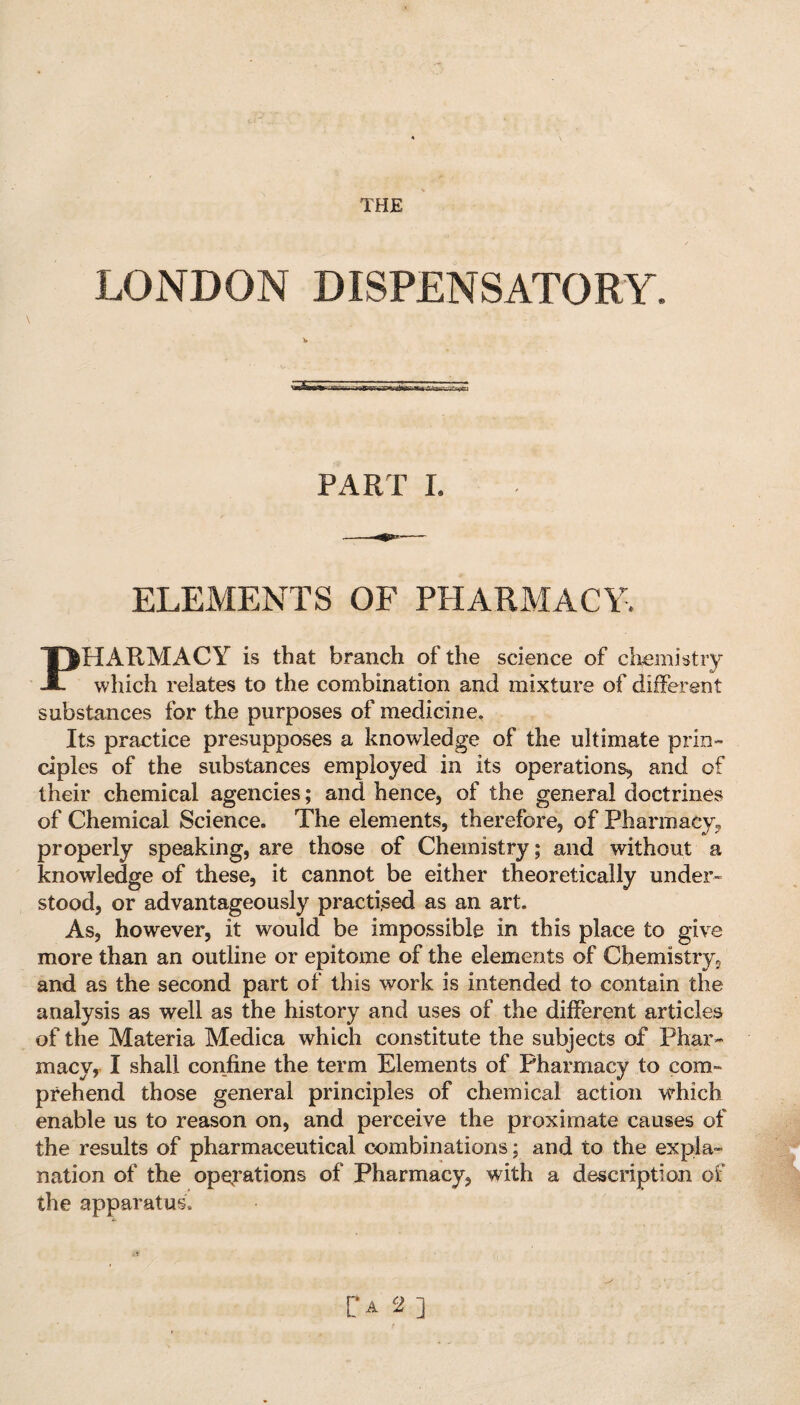 THE LONDON DISPENSATORY. \5E PART I. ELEMENTS OF PHARMACY. PHARMACY is that branch of the science of chemistry which relates to the combination and mixture of different substances for the purposes of medicine. Its practice presupposes a knowledge of the ultimate prin¬ ciples of the substances employed in its operations, and of their chemical agencies; and hence, of the general doctrines of Chemical Science. The elements, therefore, of Pharmacy, properly speaking, are those of Chemistry; and without a knowledge of these, it cannot be either theoretically under¬ stood, or advantageously practised as an art. As, however, it would be impossible in this place to give more than an outline or epitome of the elements of Chemistry, and as the second part of this work is intended to contain the analysis as well as the history and uses of the different articles of the Materia Medica which constitute the subjects of Phar¬ macy, I shall confine the term Elements of Pharmacy to com¬ prehend those general principles of chemical action which enable us to reason on, and perceive the proximate causes of the results of pharmaceutical combinations; and to the expla¬ nation of the operations of Pharmacy, with a description of the apparatus. [*a 2]