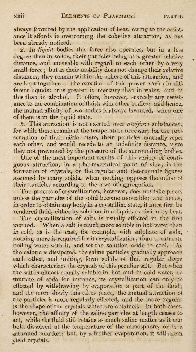 always favoured by the application of heat, owing to the assist¬ ance it affords in overcoming the cohesive attraction, as has been already noticed. 2. In liquid bodies this force also operates, but in a less degree than in solids, their particles being at a greater relative distance, and moveable with regard to each other by a very small force; but as their mobility does not change their relative distances, they remain within the sphere of this attraction, arid are kept together. The exertion of this power varies in dif¬ ferent liquids: it is greater in mercury than in water, and in this than in alcohol. It oilers, however, scarcely any resist¬ ance to the combination of fluids with other bodies: arid hence, the mutual affinity of two bodies is always favoured, when one of them is in the liquid state. 3. This attraction is not exerted over aeriform substances; for while these remain at the temperature necessary for the pre¬ servation of their aerial state, their particles mutually repel each other, and would recede to an indefinite distance, were they not prevented by the pressure of the surrounding bodies. One of the most important results of this variety of couth guous attraction, in a pharmaceutical point of view, is the formation of crystals, or the regular and determinate figures assumed by many solids, when nothing opposes the union of their particles according to the laws of aggregation. The process of crystallization, however, does not take place, unless the particles of the solid become moveable; and hence, in order to obtain any body in a crystalline state, it must first be rendered fluid, either by solution in a liquid, or fusion by heat. The crystallization of salts is usually effected in the first method. When a salt is much more soluble in hot water than in cold, as is the case, for example, with sulphate of soda, nothing more is required for its crystallization, than to saturate boiling water with it, and. set the solution aside to cool. As the caloric is dissipated, the saline particles gradually approach each other, and uniting, form solids of that regular shape which characterizes the crystals of this peculiar salt. But when the salt is almost equally soluble in hot and in cold water, as muriate of soda for instance, its crystallization can only be effected by withdrawing by evaporation a part of the fluid; and the more slowly this takes place, the mutual attraction of the particles is more regularly effected, and the more regular is the shape of the crystals which are obtained. In both cases, however, the affinity of the saline particles at length ceases to act, while the fluid still retains as much saline matter as it can hold dissolved at the temperature of the atmosphere, or is a saturated solution; but, by a further evaporation, it will again yield crystals.