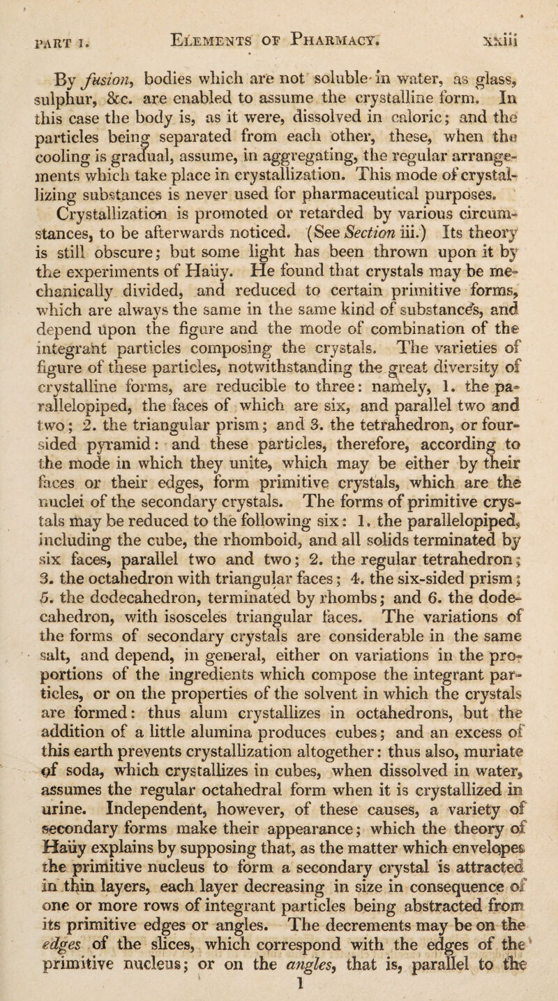 By fusion, bodies which are not soluble* in water, as glass, sulphur, See. are enabled to assume the crystalline form. In this case the body is, as it were, dissolved in caloric; and the particles being separated from each other, these, when the cooling is gradual, assume, in aggregating, the regular arrange¬ ments which take place in crystallization. This mode of crystal¬ lizing substances is never used for pharmaceutical purposes. Crystallization is promoted or retarded by various circum¬ stances, to be afterwards noticed. (See Section iii.) Its theory is still obscure; but some light has been thrown upon it by the experiments of Haiiy. He found that crystals may be me¬ chanically divided, and reduced to certain primitive forms, which are alwavs the same in the same kind of substances, and depend upon the figure and the mode of combination of the integrant particles composing the crystals. The varieties of figure of these particles, notwithstanding the great diversity of crystalline forms, are reducible to three: namely, 1. the pa¬ rallelepiped, the faces of which are six, and parallel two and two; 2. the triangular prism; and 3. the tetrahedron, or four- sided pyramid: and these particles, therefore, according to the mode in which they unite, which may be either by their faces or their edges, form primitive crystals, which are the nuclei of the secondary crystals. The forms of primitive crys¬ tals may be reduced to the following six: 1. the parallelepiped, including the cube, the rhomboid, and all solids terminated by six faces, parallel two and two; 2. the regular tetrahedron; 3. the octahedron with triangular faces; 4. the six-sided prism; 5. the dodecahedron, terminated by rhombs; and 6. the dode¬ cahedron, with isosceles triangular faces. The variations of the forms of secondary crystals are considerable in the same salt, and depend, in general, either on variations in the pro¬ portions of the ingredients which compose the integrant par¬ ticles, or on the properties of the solvent in which the crystals are formed: thus alum crystallizes in octahedrons, but the addition of a little alumina produces cubes; and an excess of this earth prevents crystallization altogether: thus also, muriate gf soda, which crystallizes in cubes, when dissolved in watery assumes the regular octahedral form when it is crystallized in urine. Independent, however, of these causes, a variety of secondary forms make their appearance; which the theory of Haiiy explains by supposing that, as the matter which envelopes the primitive nucleus to form a secondary crystal is attracted in thin layers, each layer decreasing in size in consequence of one or more rows of integrant particles being abstracted from its primitive edges or angles. The decrements may be on the edges of the slices, which correspond with the edges of the primitive nucleus; or on the angles, that is, parallel to the 1