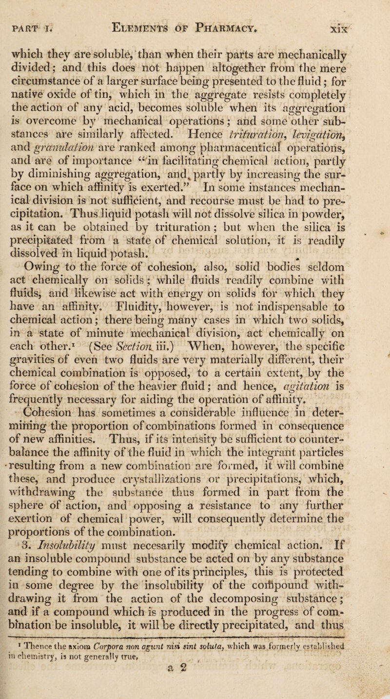 which they are soluble, than when their parts are mechanically divided; and this does not happen altogether from the mere circumstance of a larger surface being presented to the fluid; for native oxide of tin, which in the aggregate resists completely the action of any acid, becomes soluble when its aggregation is overcome by mechanical operations; and some other sub¬ stances are similarly affected. Hence trituration, Irrigation, and granulation are ranked among pharmaceutical operations, and are of importance “ in facilitating chemical action, partly by diminishing aggregation, and, partly by increasing the sur¬ face on which affinity is exerted.” In some instances mechan¬ ical division is not sufficient, and recourse must be had to pre¬ cipitation. Thus liquid potash will not dissolve silica in powder, as it can be obtained by trituration; but when the silica is precipitated from a state of chemical solution, it is readily dissolved in liquid potash. Owing to the force of cohesion, also, solid bodies seldom act chemically on solids; while fluids readily combine with fluids, and likewise act with energy on solids for which they have an affinity. Fluidity, however, is not indispensable to chemical action; there being many cases in which two solids, in a state of minute mechanical division, act chemically on each other.1 (See Section iii.) When, however, the specific gravities of even two fluids are very materially different, their chemical combination is opposed, to a certain extent, by the force of cohesion of the heavier fluid; and hence, agitation is frequently necessary for aiding the operation of affinity. Cohesion has sometimes a considerable influence in deter¬ mining the proportion of combinations formed in consequence of new affinities. Thus, if its intensity be sufficient to counter¬ balance the affinity of the fluid in which the integrant particles resulting from a new combination are formed, it will combine these, and produce crystallizations or precipitations, which, withdrawing the substance thus formed in part from the sphere of action, and opposing a resistance to any further exertion of chemical power, will consequently determine the proportions of the combination. 3. Insolubility must necesarily modify chemical action. If an insoluble compound substance be acted on by any substance tending to combine with one of its principles, this is protected in some degree by the insolubility of the corftpound with¬ drawing it from the action of the decomposing substance; and if a compound which is produced in the progress of com¬ bination be insoluble, it will be directly precipitated, and thus 1 Hienee the axiom Corpora non agunt nisi sint soluta, which was formerly established in chemistry, is not generally true,