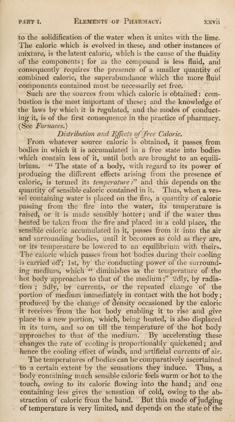 to the solidification of the water when it unites with the lime. The caloric which is evolved in these, and other instances of mixture, is the latent caloric, which is the cause of the fluidity of the components; for as the compound is less fluid, and consequently requires the presence of a smaller quantity of combined caloric, the superabundance which the more fluid components contained must be necessarily set free. Such are the sources from which caloric is obtained: com¬ bustion is the most important of these; and the knowledge of the laws by which it is regulated, and the modes of conduct¬ ing it, is of the first consequence in the practice of pharmacy. (See Furnaces.) Distribution and, Effects of free Caloric. From whatever source caloric is obtained, it passes from bodies in which it is accumulated in a free state into bodies which contain less of it, until both are brought to an equili¬ brium. “ The state of a body, with regard to its power of producing the different effects arising from the presence of caloric, is termed its temperatureand this depends on the quantity of sensible caloric contained in it. Thus, when a ves¬ sel containing water is placed on the fire, a quantity of caloric passing from the fire into the water, its temperature is raised, or it is made sensibly hotter; and if the water thus heated be taken from the fire and placed in a cold place, the sensible caloric accumulated in it, passes from it into the air and surrounding bodies, until it becomes as cold as they are, or its temperature be lowered to an equilibrium with theirs. The caloric which passes from hot bodies during their cooling is carried off; 1st, by the conducting power of the surround¬ ing medium, which 66 diminishes as the temperature of the hot body approaches to that of the medium;” 2dly, by radia¬ tion ; 3diy, by currents, or the repeated change of the portion of medium immediately in contact with the hot body; produced by the change of density occasioned by the caloric it receives from the hot body enabling it to rise and give place to a new portion, which, being heated, is also displaced in its turn, and so on till the temperature of the hot body approaches to that of the medium. By accelerating these changes the rate of cooling is proportionally quickened; and hence the cooling effect of winds, and artificial currents of air. The temperatures of bodies can be comparatively ascertained to a certain extent by the sensations they induce. Thus, a body containing much sensible caloric feels warm or hot to the touch, owing to its caloric flowing into the hand; and one containing less gives the sensation of cold, owing to the ab¬ straction of caloric from the hand. But this mode of judging of temperature is very limited, and depends on the state of the