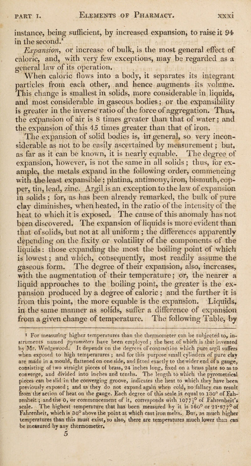 instance, being sufficient, by increased expansion, to raise it 94 in the second.1 Expansion, or increase of bulk, is the most general effect of caloric, and, with very fewr exceptions, may be regarded as a general law of its operation. When caloric flows into a body, it separates its integrant particles from each other, and hence augments its volume. This change is smallest in solids, more considerable in liquids, and most considerable in gaseous bodies; or the expansibility is greater in the inverse ratio of the force of aggregation. Thus, the expansion of air is 8 times greater than that of water; and the expansion of this 45 times greater than that of iron. The expansion of solid bodies is, in general, so very incon¬ siderable as not to be easily ascertained by measurement; but, as far as it can be known, it is nearly equable. The degree of expansion, however, is not the same in all solids ; thus, for ex¬ ample, the metals expand in the following order, commencing with the least expansible; platina, antimony, iron, bismuth, cop¬ per, tin, lead, zinc. Argil is an exception to the law of expansion in solids ; for, as has been already remarked, the bulk of pure clay diminishes, when heated, in the ratio of the intensity of the heat to which it is exposed. The cause of this anomaly has not been discovered. The expansion of liquids is more evident than that of solids, but not at all uniform ; the differences apparently depending on the fixity or volatility of the components of the liquids: those expanding the most the boiling point of which is lowest; and which, consequently, most readily assume the gaseous form. The degree of their expansion, also, increases, with the augmentation of their temperature; or, the nearer a liquid approaches to the boiling point, the greater is the ex¬ pansion produced by a degree of caloric ; and the further it is from this point, the more equable is the expansion. Liquids, in the same manner as solids, suffer a difference of expansion from a given change of temperature. The following Table, by 1 For measuring higher temperatures than the thermometer can be subjected to, in¬ struments named pyrometers have been employed ; the best of which is that invented by Mr. Wedgewood. It depends on the degrees of contraction which pure argil suffers when exposed to high temperatures ; and for this purpose small cylinders of pure clay are made in a mould, flattened on one side, and fitted exactly to the wider end of a gauge, consisting of two straight pieces of brass, 24 inches long, fixed on a brass plate so as to converge, and divided into inches and tenths. The length to which the pyrometrical pieces can be slid in the converging groove, indicates the heat to which they have been previously exposed ; and as they do not expand again when cold, no fallacy can result from the action of heat on the gauge. Each degree of this scale is equal to 130° of Fah¬ renheit ; and the 0, or commencement of it, corresponds with 1077^° of Fahrenheit’s scale. The highest temperature that has been measured by it is 16o° or 21*877°of Fahrenheit, which is 30° above the point at which cast iron melts. But, as much higher temperatures than this must exist, so also, there are temperatures much lower than cats be measured by any thermometer.