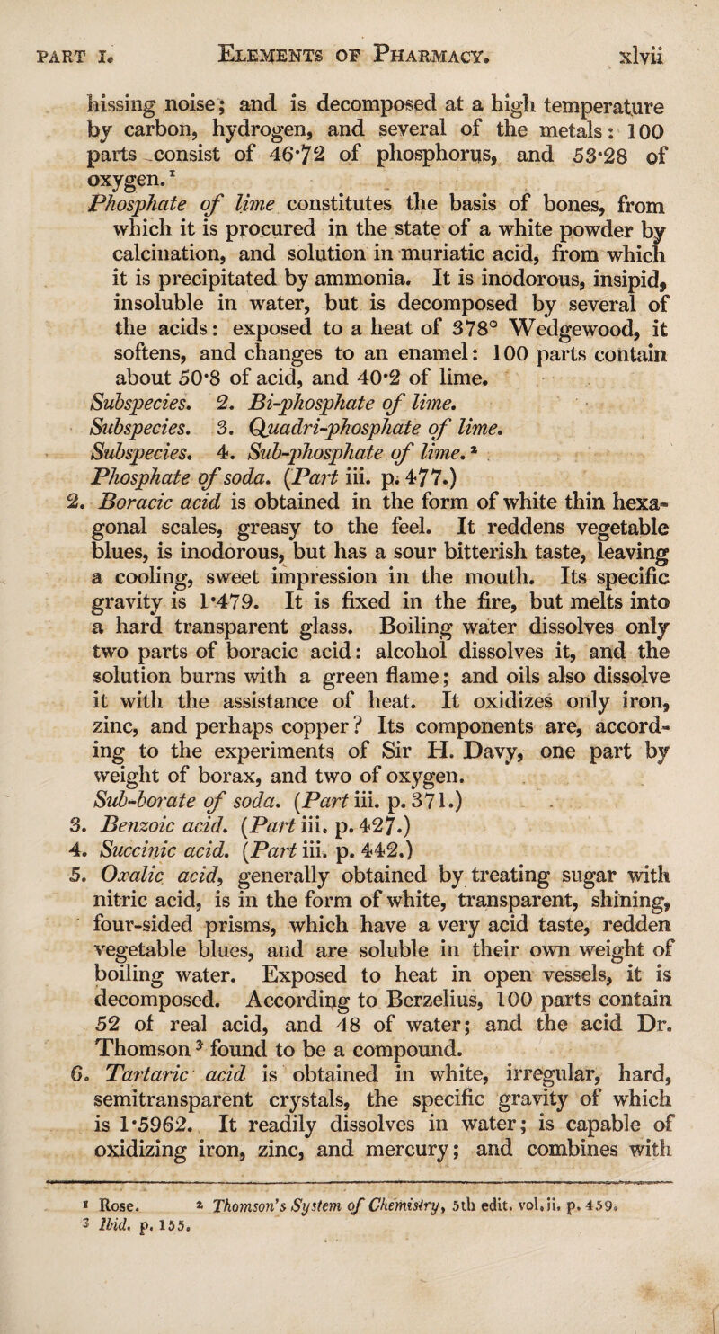 hissing noise; and is decomposed at a high temperature by carbon, hydrogen, and several of the metals: 100 parts ^consist of 46*72 of phosphorus, and 53*28 of oxygen.1 Phosphate of lime constitutes the basis of bones, from which it is procured in the state of a white powder by calcination, and solution in muriatic acid, from which it is precipitated by ammonia. It is inodorous, insipid, insoluble in water, but is decomposed by several of the acids: exposed to a heat of 378° Wedgewood, it softens, and changes to an enamel: 100 parts contain about 50*8 of acid, and 40*2 of lime. Subspecies. 2. Bi-phosphate of lime. Subspecies. 3. Quadri-phosphate of lime. Subspecies. 4. Sub-phosphate of lime.1 Phosphate of soda. {Part iii. p.477.) 2. Boracic acid is obtained in the form of white thin hexa¬ gonal scales, greasy to the feel. It reddens vegetable blues, is inodorous, but has a sour bitterish taste, leaving a cooling, sweet impression in the mouth. Its specific gravity is 1*479. It is fixed in the fire, but melts into a hard transparent glass. Boiling water dissolves only two parts of boracic acid: alcohol dissolves it, and the solution burns with a green flame; and oils also dissolve it with the assistance of heat. It oxidizes only iron, zinc, and perhaps copper? Its components are, accord¬ ing to the experiments of Sir H. Davy, one part by weight of borax, and two of oxygen. Sub-borate of soda. [Part iii. p. 371.) 3. Benzoic acid. [Part iii. p. 427.) 4. Succinic acid. [Part iii. p. 442.) 5. Oxalic acid, generally obtained by treating sugar with nitric acid, is in the form of white, transparent, shining, four-sided prisms, which have a very acid taste, redden vegetable blues, and are soluble in their own weight of boiling water. Exposed to heat in open vessels, it is decomposed. According to Berzelius, 100 parts contain 52 of real acid, and 48 of water; and the acid Dr. Thomson* 3 found to be a compound. 6. Tartaric acid is obtained in white, irregular, hard, semitransparent crystals, the specific gravity of which is 1*5962. It readily dissolves in water; is capable of oxidizing iron, zinc, and mercury; and combines with 1 Rose. * Thomson’s System of Chemistry, 5ih edit, vol.ii, p. 459. 3 Ibid, p. 155.