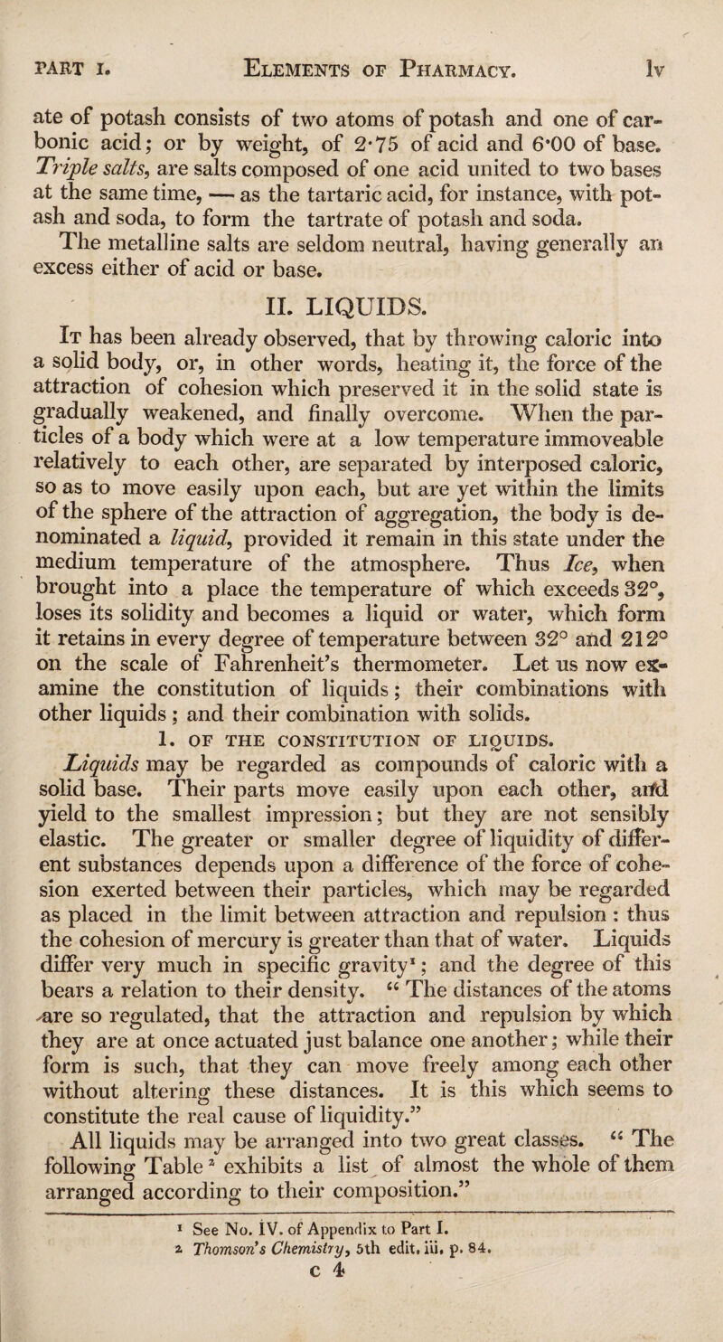 ate of potash consists of two atoms of potash and one of car¬ bonic acid; or by weight, of 2*75 of acid and 6*00 of base. Triple salts, are salts composed of one acid united to two bases at the same time, — as the tartaric acid, for instance, with pot¬ ash and soda, to form the tartrate of potash and soda. The metalline salts are seldom neutral, having generally an excess either of acid or base. II. LIQUIDS. It has been already observed, that by throwing caloric into a solid body, or, in other words, heating it, the force of the attraction of cohesion which preserved it in the solid state is gradually weakened, and finally overcome. When the par¬ ticles of a body which were at a low temperature immoveable relatively to each other, are separated by interposed caloric, so as to move easily upon each, but are yet within the limits of the sphere of the attraction of aggregation, the body is de¬ nominated a liquid, provided it remain in this state under the medium temperature of the atmosphere. Thus Ice9 when brought into a place the temperature of which exceeds 32°, loses its solidity and becomes a liquid or water, which form it retains in every degree of temperature between 32° and 212° on the scale of Fahrenheit’s thermometer. Let us now ex® amine the constitution of liquids; their combinations with other liquids ; and their combination with solids. 1. OF THE CONSTITUTION OF LIQUIDS. Liquids may be regarded as compounds of caloric with a solid base. Their parts move easily upon each other, aifd yield to the smallest impression; but they are not sensibly elastic. The greater or smaller degree of liquidity of differ¬ ent substances depends upon a difference of the force of cohe¬ sion exerted between their particles, which may be regarded as placed in the limit between attraction and repulsion ; thus the cohesion of mercury is greater than that of water. Liquids differ very much in specific gravity* 1; and the degree of this bears a relation to their density. 66 The distances of the atoms mre so regulated, that the attraction and repulsion by which they are at once actuated just balance one another; while their form is such, that they can move freely among each other without altering these distances. It is this which seems to constitute the real cause of liquidity.” All liquids may be arranged into two great classes. £i The following Table2 exhibits a list of almost the whole of them arranged according to their composition.” 1 See No. iV. of Appendix t.o Part I. i Thomson's Chemistry, 5th edit, iii, p. 84.