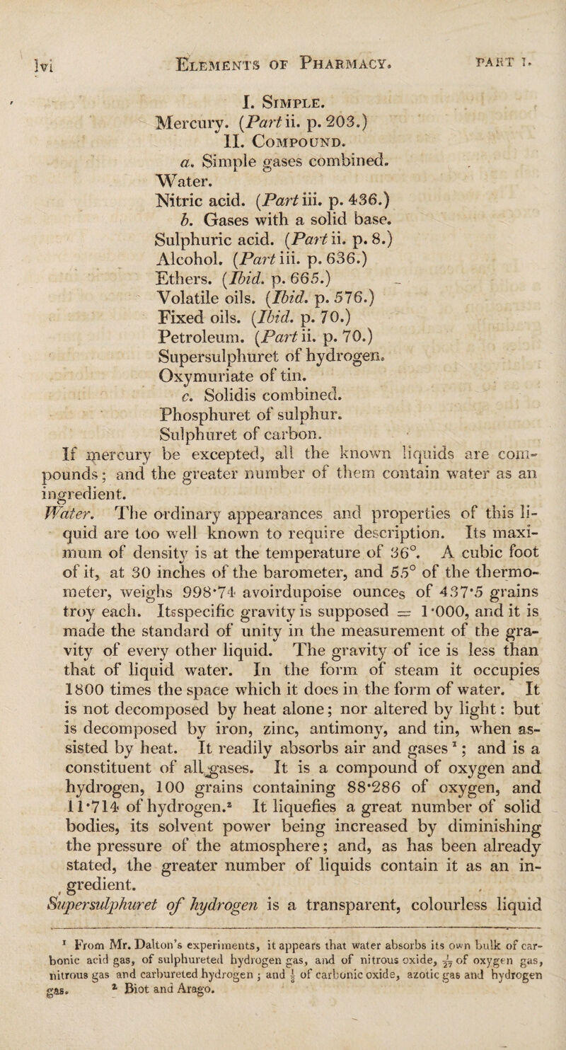 I. Simple. Mercury. (Part ii. p. 203.) II. Compound. a. Simple gases combined. Water. Nitric acid. (Part iii. p. 436.) b. Gases with a solid base. Sulphuric acid. (Part'll. p. 8.) Alcohol. (Part iii. p. 636.) Ethers. (P>id. p. 665.) Volatile oils. (Ibid. p. 576.) Fixed oils. (Ibid. p. 70.) Petroleum. (Part ii. p. 70.) Supersulphuret of hydrogen. Oxymuriate of tin. c. Solidis combined. Phosphuret of sulphur. Sulphuret of carbon. If mercury be excepted, all the known liquids are com¬ pounds ; and the greater number of them contain water as an ingredient. Water. The ordinary appearances and properties of this li¬ quid are too well known to require description. Its maxi¬ mum of density is at the temperature of 36°. A cubic foot of it, at 30 inches of the barometer, and 55° of the thermo¬ meter, weighs 998*74 avoirdnpoise ounces of 437*5 grains troy each. Itsspecific gravity is supposed — 1 *000, and it is made the standard of unity in the measurement of the gra¬ vity of every other liquid. The gravity of ice is less than that of liquid water. In the form of steam it occupies 1800 times the space which it does in the form of water. It is not decomposed by heat alone; nor altered by light: but is decomposed by iron, zinc, antimony, and tin, when as¬ sisted by heat. It readily absorbs air and gases1; and is a constituent of allgases. It is a compound of oxygen and hydrogen, 100 grains containing 88*286 of oxygen, and 11*714 of hydrogen.2 It liquefies a great number of solid bodies, its solvent power being increased by diminishing the pressure of the atmosphere; and, as has been already stated, the greater number of liquids contain it as an in¬ gredient. Supersulphuret of hydrogen is a transparent, colourless liquid 1 From Mr. Dalton’s experiments, it appears that water absorbs its own bulk of car¬ bonic acid gas, of sulphureted hydrogen gas, and of nitrous oxide, A of oxygen gas, nitrous gas and carbureted hydrogen j and | of carbonic oxide, azotic gas and hydrogen gas. 1 Biot and Arago.