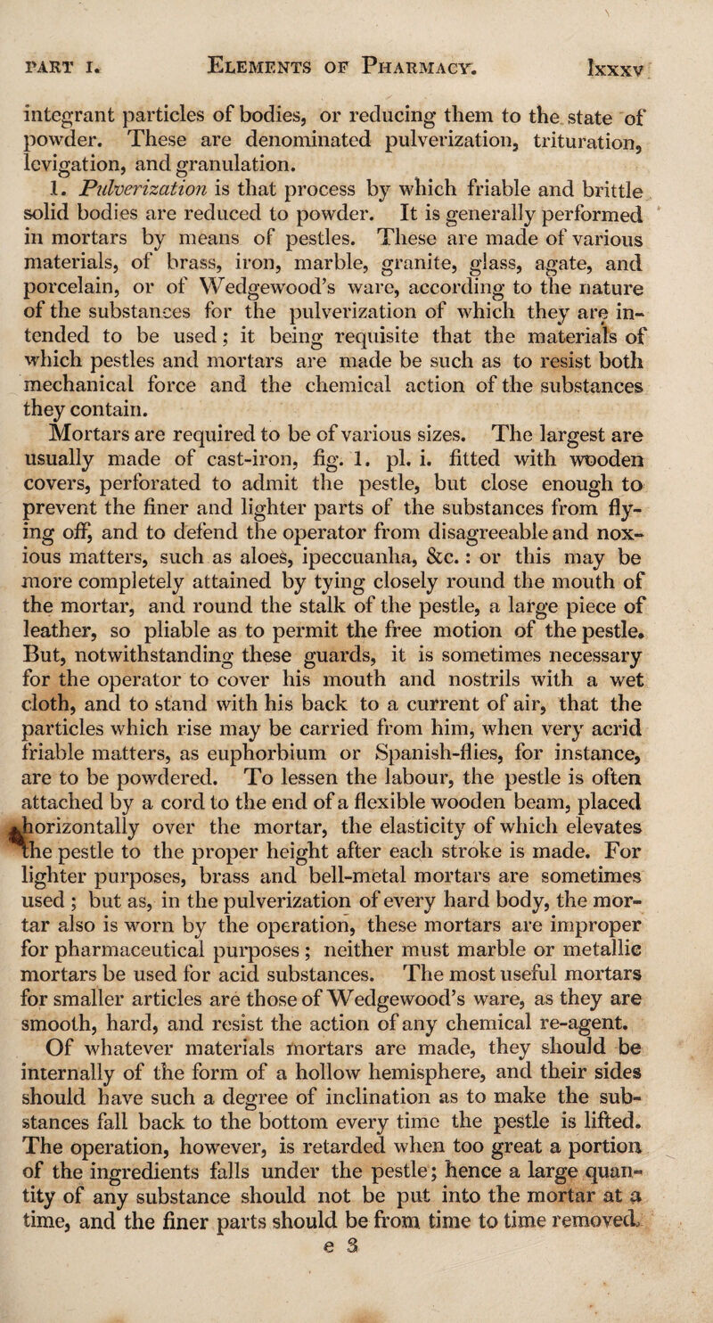 integrant particles of bodies, or reducing them to the state of powder. These are denominated pulverization, trituration, levigation, and granulation. 1. Pulverization is that process by which friable and brittle solid bodies are reduced to powder. It is generally performed in mortars by means of pestles. These are made of various materials, of brass, iron, marble, granite, glass, agate, and porcelain, or of Wedgewood’s ware, according to the nature of the substances for the pulverization of which they are in¬ tended to be used; it being requisite that the materials of which pestles and mortars are made be such as to resist both mechanical force and the chemical action of the substances they contain. Mortars are required to be of various sizes. The largest are usually made of cast-iron, fig. 1. pi. i. fitted with wooden covers, perforated to admit the pestle, but close enough to prevent the finer and lighter parts of the substances from fly¬ ing off, and to defend the operator from disagreeable and nox¬ ious matters, such as aloes, ipeccuanha, &c.: or this may be more completely attained by tying closely round the mouth of the mortar, and round the stalk of the pestle, a large piece of leather, so pliable as to permit the free motion of the pestle* But, notwithstanding these guards, it is sometimes necessary for the operator to cover his mouth and nostrils with a wet cloth, and to stand with his back to a current of air, that the particles which rise may be carried from him, when very acrid friable matters, as euphorbium or Spanish-flies, for instance, are to be powdered. To lessen the labour, the pestle is often attached by a cord to the end of a flexible wooden beam, placed .horizontally over the mortar, the elasticity of which elevates the pestle to the proper height after each stroke is made. For lighter purposes, brass and bell-metal mortars are sometimes used ; but as, in the pulverization of every hard body, the mor¬ tar also is worn by the operation, these mortars are improper for pharmaceutical purposes ; neither must marble or metallic mortars be used for acid substances. The most useful mortars for smaller articles are those of Wedgewood’s ware, as they are smooth, hard, and resist the action of any chemical re-agent. Of whatever materials mortars are made, they should be internally of the form of a hollow hemisphere, and their sides should have such a degree of inclination as to make the sub¬ stances fall back to the bottom every time the pestle is lifted. The operation, however, is retarded when too great a portion of the ingredients falls under the pestle; hence a large quan¬ tity of any substance should not be put into the mortar at a time, and the finer parts should be from time to time removed,