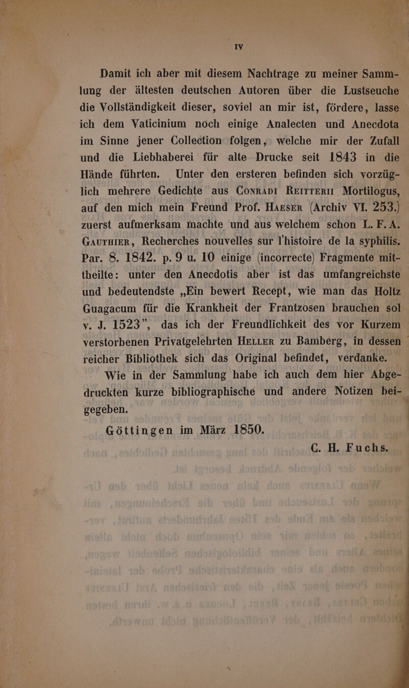 IV Damit ich aber mit diesem Nachtrage zu meiner Samm- lung der ältesten deutschen Autoren über die Lustseuche die Vollständigkeit dieser, soviel an mir ist, fördere, lasse ich dem Vaticinium noch einige Analecten und Anecdota im Sinne jener Collection folgen, welche mir der Zufall und die Liebhaberei für alte Drucke seit 1843 in die Hände führten. Unter den ersteren befinden sich vorzüg- lich mehrere Gedichte aus CONRADI RETITTERII Mortilogus, auf den mich mein Freund Prof. Harser (Archiv VI. 253.) zuerst aufmerksam machte und aus welchem schon L. F. A. GAUTHIER, Recherches nouvelles sur l'histoire de la syphilis. Par. 8. 1842. p. 9 u. 10 einige (incorrecte) Fragmente mit- theilte: unter den Anecdotis aber ist das umfangreichste und bedeutendste „Ein bewert Recept, wie man das Holtz Guagacum für die Krankheit der Frantzosen brauchen sol v. J. 1523”, das ich der Freundlichkeit des vor Kurzem verstorbenen Privatgelehrten HELLER zu Bamberg, in dessen reicher Bibliothek sich das Original befindet, verdanke. Wie in der Sammlung habe ich auch dem hier Abge- druckten kurze bibliographische und andere Notizen bei- gegeben. | Göttingen im März 1850. C. H. Fuchs.