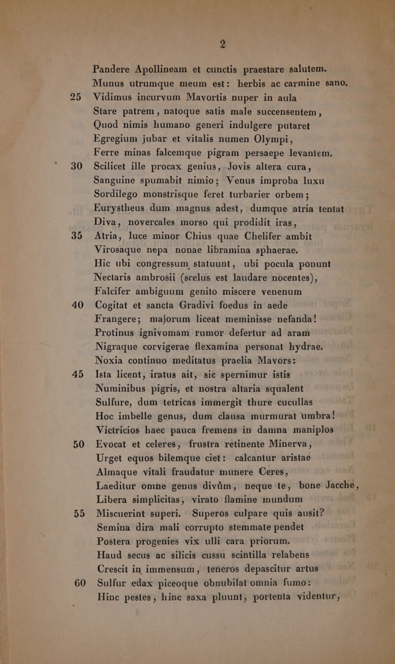 25 30 35 40 45 50 55 60 2 Pandere Apollineam et cunctis praestare salutem. Munus utrumque meum est: herbis ac carmine sano, Vidimus incurvum Mavortis nuper in aula Stare patrem , natoque satis male succensentem , Quod nimis humano generi indulgere putaret Egregium jubar et vitalis numen Olympi, Ferre minas falcemque pigram persaepe levantem. Scilicet ille procax genius, Jovis altera cura, Sanguine spumabit nimio; Venus improba luxu Sordilego monstrisque feret turbarier orbem; Eurystheus dum magnus adest, dumque atria tentat Diva, novercales morso qui prodidit iras, Atria, luce minor Chius quae Chelifer ambit Virosaque nepa nonae libramina sphaerae. Hic ubi congressum, statuunt, ubi pocula ponunt Nectaris ambrosii (scelus est laudare nocentes), Falcifer ambiguum genito miscere venenum Cogitat et sancta Gradivi foedus in aede Frangere; majorum liceat meminisse nefanda! Protinus ignivomam rumor defertur ad aram Nigraque corvigerae flexamina personat hydrae. Noxia continuo meditatus praelia Mavors: Ista licent, iratus ait, sic spernimur istis Numinibus pigris, et nostra altaria squalent Sulfure, dum tetricas immergit thure cucullas Hoc imbelle genus, dum clausa murmurat umbra! Victricios haec pauca fremens in damna maniplos Evocat et celeres, frustra retinente Minerva, Urget equos bilemque ciet: calcantur aristae Almaque vitali fraudatur munere Ceres, Laeditur omne genus divüm, neque te, bone Jacche, Libera simplicitas, virato flamine mundum Miscuerint superi. Superos culpare quis ausit? Semina dira mali corrupto stemmate pendet Postera progenies vix ulli cara priorum. Haud secus ac silicis cussu scintilla relabens Crescit in immensum, teneros depascitur artus Sulfur edax piceoque obnubilat omnia fumo: Hinc pestes, hinc saxa pluunt, portenta videntur,