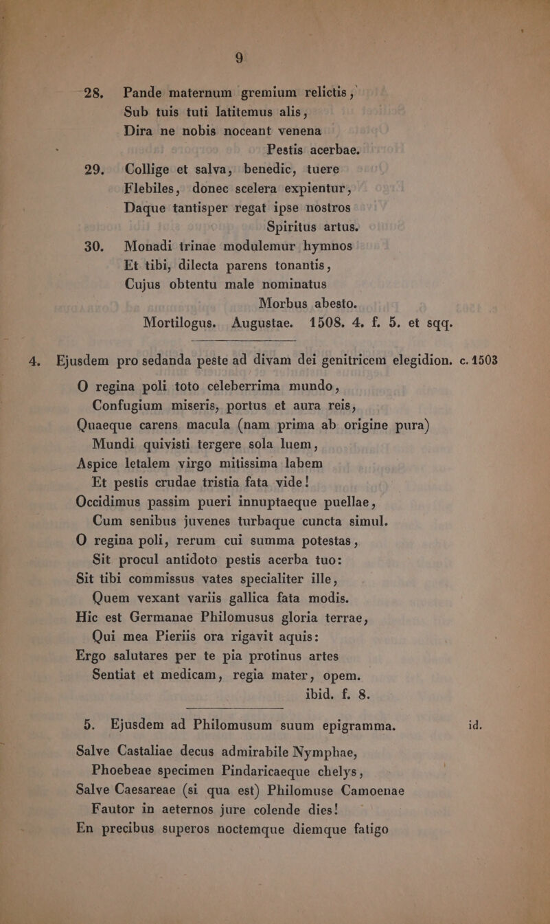 28. Pande maternum gremium relictis , Sub tuis tuti latitemus alis, Dira ne nobis noceant venena Pestis acerbae. 29. Collige et salva, benedic, tuere Flebiles, donec scelera expientur, Daque tantisper regat ipse nostros Spiritus artus. 30. Monadi irinae modulemur hymnos Et tibi, dilecta parens tonantis, Cujus obtentu male nominatus Morbus abesto. Mortilogus. Augustae. 1508. 4. f. 5. et sqq. 4. Ejusdem pro sedanda peste ad divam dei genitricem elegidion. c. 1503 O regina poli toto celeberrima mundo, Confugium miseris, portus et aura reis, Quaeque carens macula (nam prima ab origine pura) Mundi quivisti tergere sola luem, Aspice letalem virgo mitissima labem Et pestis crudae tristia fata vide! Occidimus passim pueri innuptaeque puellae, Cum senibus juvenes turbaque cuncta simul. O regina poli, rerum cui summa potestas , Sit procul antidoto pestis acerba tuo: Sit tibi commissus vates specialiter ille, Quem vexant variis gallica fata modis. Hic est Germanae Philomusus gloria terrae, Qui mea Pieriis ora rigavit aquis: Ergo salutares per te pia protinus artes Sentiat et medicam, regia mater, opem. ibid. f. 8. 5. Ejusdem ad Philomusum suum epigramma. id. Salve Castaliae decus admirabile Nymphae, Phoebeae specimen Pindaricaeque chelys, Salve Caesareae (si qua est) Philomuse Camoenae Fautor in aeternos jure colende dies! En precibus superos noctemque diemque fatigo
