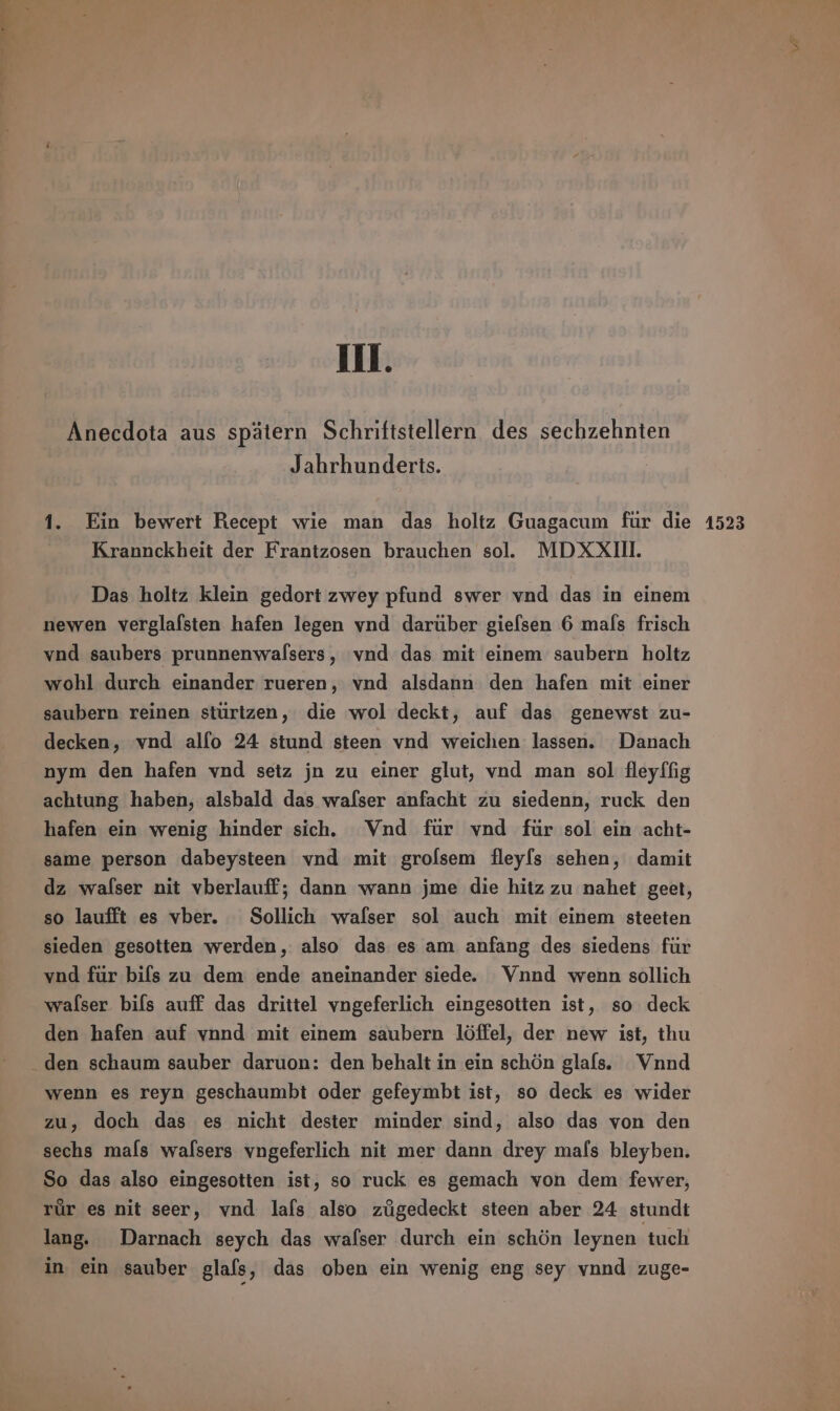 Anecdota aus spätern Schriftstellern des sechzehnten Jahrhunderts. Krannckheit der Frantzosen brauchen sol. MDXXIII. Das holtz klein gedort zwey pfund swer vnd das in einem newen verglasten hafen legen vnd darüber giefsen 6 mals frisch vnd saubers prunnenwalsers, vnd das mit einem saubern holtz wohl durch einander rueren, vnd alsdann den hafen mit einer saubern reinen stürtzen, die wol deckt, auf das genewst zu- decken, vnd alſo 24 stund steen vnd weichen lassen. Danach nym den hafen vnd setz jn zu einer glut, vnd man sol fleyffig achtung haben, alsbald das wafser anfacht zu siedenn, ruck den hafen ein wenig hinder sich. Vnd für vnd für sol ein acht- same person dabeysteen vnd mit grofsem fleyſs sehen, damit dz walser nit vberlauff; dann wann jme die hitz zu nahet geet, so laufft es vber. Sollich walser sol auch mit einem steeten sieden gesotten werden, also das es am anfang des siedens für vnd für bils zu dem ende aneinander siede. Vnnd wenn sollich Walser biſs auff das drittel vngeferlich eingesotten ist, so deck den hafen auf vnnd mit einem saubern löffel, der new ist, thu wenn es reyn geschaumbt oder gefeymbt ist, so deck es wider zu, doch das es nicht dester minder sind, also das von den sechs mals Walsers vngeferlich nit mer dann drey mals bleyben. So das also eingesotten ist, so ruck es gemach von dem fewer, rúr es nit seer, vnd lafs also zúgedeckt steen aber 24 stundt lang. Darnach seych das wafser durch ein schön leynen tuch in ein sauber glafs, das oben ein wenig eng sey vnnd zuge-