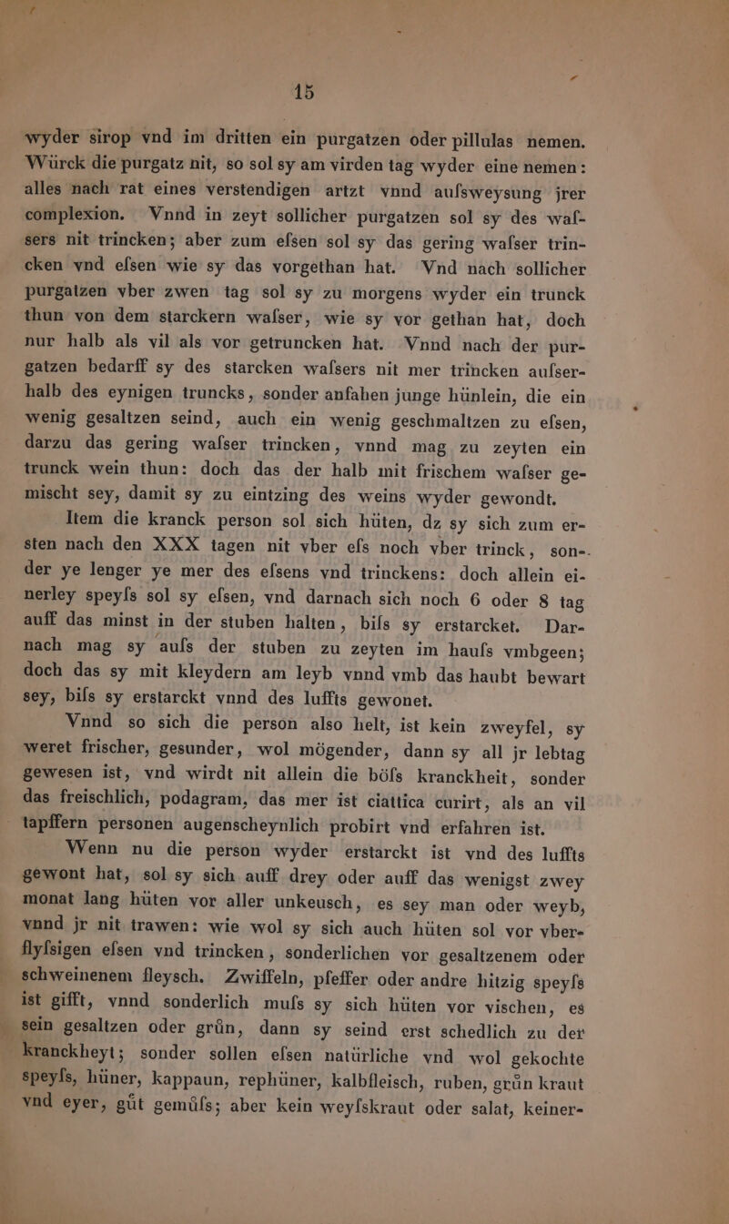 wyder sirop vnd im dritten ein purgatzen oder pillulas nemen. Wäürck die purgatz nit, so sol sy am virden tag wyder eine nemen: alles nach rat eines verstendigen artzt vnnd auſsweysung jrer complexion. Vnnd in zeyt sollicher purgatzen sol sy des waf- sers nit trincken; aber zum efsen sol sy das gering walser trin- cken vnd efsen wie sy das vorgethan hat. Vnd nach sollicher purgatzen vber zwen tag sol sy zu morgens wyder ein trunck thun von dem starckern walser, wie sy vor geihan hat, doch nur halb als vil als vor getruncken hat. Vnnd nach der pur- gatzen bedarff sy des starcken walsers nit mer trincken aufser- halb des eynigen truncks, sonder anfahen junge hünlein, die ein wenig gesaltzen seind, auch ein wenig geschmaltzen zu efsen, darzu das gering walser trincken, vnnd mag zu zeyten ein trunck wein thun: doch das der halb mit frischem wafser ge- mischt sey, damit sy zu eintzing des weins wyder gewondt. Item die kranck person sol sich hüten, dz sy sich zum er- sten nach den XXX tagen nit vber efs noch vber trinck, son-. der ye lenger ye mer des efsens vnd trinckens: doch allein ei- nerley speyfs sol sy efsen, vnd darnach sich noch 6 oder 8 tag auff das minst in der stuben halten, bils sy erstarcket. Dar- nach mag sy auls der stuben zu zeyten im hauls vmbgeen; doch das sy mit kleydern am leyb vnnd vmb das haubt bewart sey, bils sy erstarckt vnnd des luffis gewonet. Vnund so sich die person also helt, ist kein zweyfel, sy weret frischer, gesunder, wol mögender, dann sy all jr lebtag gewesen ist, vnd wirdt nit allein die böfs kranckheit, sonder das freischlich, podagram, das mer ist ciattica curirt, als an vil Wenn nu die person wyder erstarckt ist vnd des luffts gewont hat, sol sy sich auff drey. oder auff das wenigst zwey monat lang hüten vor aller unkeusch, es sey man oder weyb, vnnd jr nit trawen: wie wol sy sich auch hüten sol vor vber- flyfsigen efsen vnd trincken , sonderlichen vor gesaltzenem oder schweinenem fleysch. Zwiffeln, pfeffer oder andre hitzig speyſs ist gifft, vnnd sonderlich mufs sy sich hüten vor vischen, es speyfs, hüner, kappaun, rephüner, kalbfleisch, ruben, grún kraut vnd eyer, gút gemúls; aber kein weylskraut oder salat, keiner-