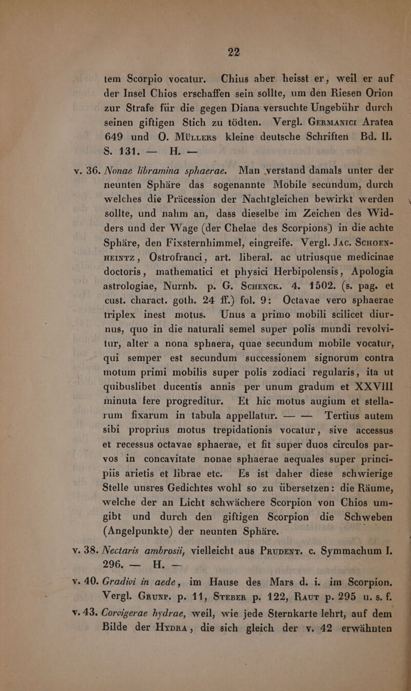 tem Scorpio vocatur. Chius aber heisst er, weil er auf der Insel Chios erschaffen sein sollte, um den Riesen Orion zur Strafe fur die gegen Diana versuchte Ungebuhr durch seinen giftigen Stich zu tödten. Vergl. Germanicr Aratea 649 und O. Mürrers kleine deutsche Schriften Bd. II. 8. 131. — H — v. 36. Nonae libramina sphaerae. Man verstand damals unter der neunten Spháre das sogenannte Mobile secundum, durch welches die Präcession der Nachtgleichen bewirkt werden sollte, und nahm an, dass dieselbe im Zeichen des Wid- ders und der Wage (der Chelae des Scorpions) in die achte Sphäre, den Fixsternhimmel, eingreife. Vergl. Jac. ScHoEN- HEINTZ, Ostrofranci, art. liberal. ac utriusque medicinae doctoris, mathematici et physici Herbipolensis, Apologia astrologiae, Nurnb. p. G. Scuencx. 4. 1502. (s. pag. et cust. charact. goth. 24 ff.) fol. 9: Octavae vero sphaerae triplex inest motus. Unus a primo mobili scilicet diur- nus, quo in die naturali semel super polis mundi revolvi- tur, alter a nona sphaera, quae secundum mobile vocatur, qui semper est secundum successionem signorum contra motum primi mobilis super polis zodiaci regularis, ita ut quibuslibet ducentis annis per unum gradum et XXVIII minuta fere progreditur. Et hic motus augium et stella- rum fixarum in tabula appellatur. — — Tertius autem sibi proprius motus trepidationis vocatur, sive accessus et recessus octavae sphaerae, et fit super duos circulos par- vos in concavitate nonae sphaerae aequales super princi- piis arietis et librae etc. Es ist daher diese schwierige Stelle unsres Gedichtes wohl so zu übersetzen: die Ráume, welche der an Licht schwächere Scorpion von Chios um- gibt und durch den giftigen Scorpion die Schweben (Angelpunkte) der neunten Sphire. | ty v. 38. Nectaris ambrosii, vielleicht aus Prupent. c. Symmachum I. 296. — H. — v. 40. Gradivi in aede, im Hause des Mars d. i. im Scorpion. Vergl. Gruxr. p. 11, Steser p. 122, Raut p. 295 u.s. f. v. 43. Corvigerae hydrae, weil, wie jede Sternkarte lehrt, auf dem Bilde der Hypra, die sich gleich der v. 42 erwähnten