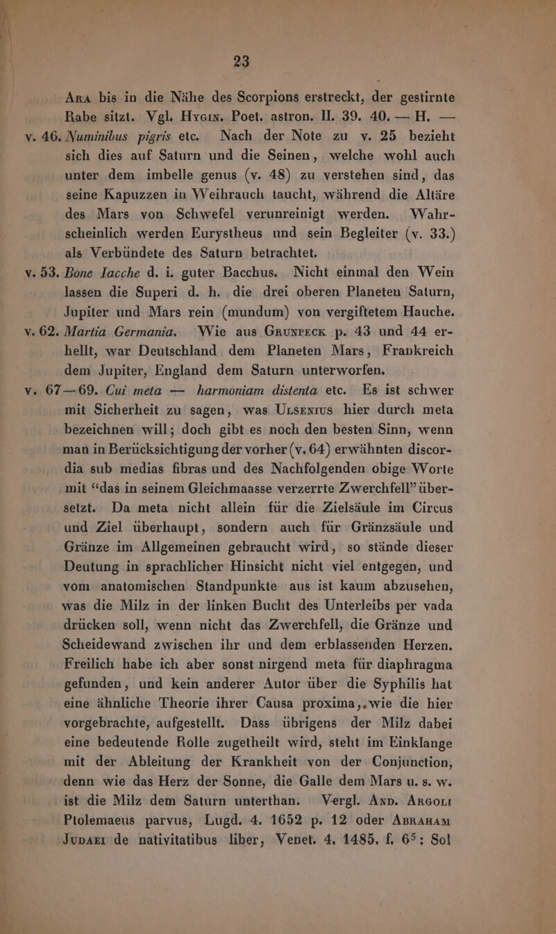 Ara bis in die Nähe des Scorpions erstreckt, der gestirnte Rabe sitzt. Vgl. Hyein. Poet. astron. II. 39. 40. — H. — v. 46. Numinibus pigris etc. Nach der Note zu v. 25 bezieht sich dies auf Saturn und die Seinen, welche wohl auch unter dem imbelle genus (v. 48) zu verstehen sind, das seine Kapuzzen in Weihrauch taucht, wührend die Altáre des Mars von Schwefel verunreinigt werden. Wahr- scheinlich werden Eurystheus und sein Begleiter (v. 33.) als Verbündete des Saturn betrachtet. v. 53. Bone lacche d. i. guter Bacchus. Nicht einmal den Wein lassen die Superi d. h. die drei oberen Planeten Saturn, Jupiter und Mars rein (mundum) von vergiftetem Hauche. v. 62. Martia Germania. Wie aus GruNrEcKk p. 43 und 44 er- hellt, war Deutschland. dem Planeten Mars, Frankreich dem Jupiter, England dem Saturn unterworfen. v. 67—69. Cui meta — harmoniam distenta etc. Es ist schwer mit Sicherheit zu sagen, was Ursrxrus hier durch meta bezeichnen will; doch gibt es noch den besten Sinn, wenn man in Berücksichtigung der vorher (v. 64) erwühnten discor- dia sub medias fibras und des Nachfolgenden obige Worte mit “das in seinem Gleichmaasse verzerrte Zwerchfell” über- setzt. Da meta nicht allein fur die Zielsáule im Circus und Ziel überhaupt, sondern auch für Gránzsáule und Grünze im Allgemeinen gebraucht wird, so stánde dieser Deutung in sprachlicher Hinsicht nicht viel entgegen, und vom anatomischen. Standpunkte aus ist kaum abzusehen, was die Milz in der linken Bucht des Unterleibs per vada drücken soll, wenn nicht das Zwerchfell, die Gránze und Scheidewand zwischen ihr und dem erblassenden Herzen. Freilich habe ich aber sonst nirgend meta für diaphragma gefunden, und kein anderer Autor über die Syphilis hat eine ähnliche Theorie ihrer Causa proxima,.wie die hier vorgebrachte, aufgestellt. Dass ubrigens der Milz dabei eine bedeutende Rolle zugetheilt wird, steht im Einklange mit der Ableitung der Krankheit von der Conjunction, denn wie das Herz der Sonne, die Galle dem Mars u. s. w. ist die Milz dem Saturn unterthan. Vergl. Ann. Arcor Ptolemaeus parvus, Lugd. 4. 1652 p. 12 oder ABRAHAM JupAEı de nativitatibus liber, Venet. 4. 1485. f. 65; Sol