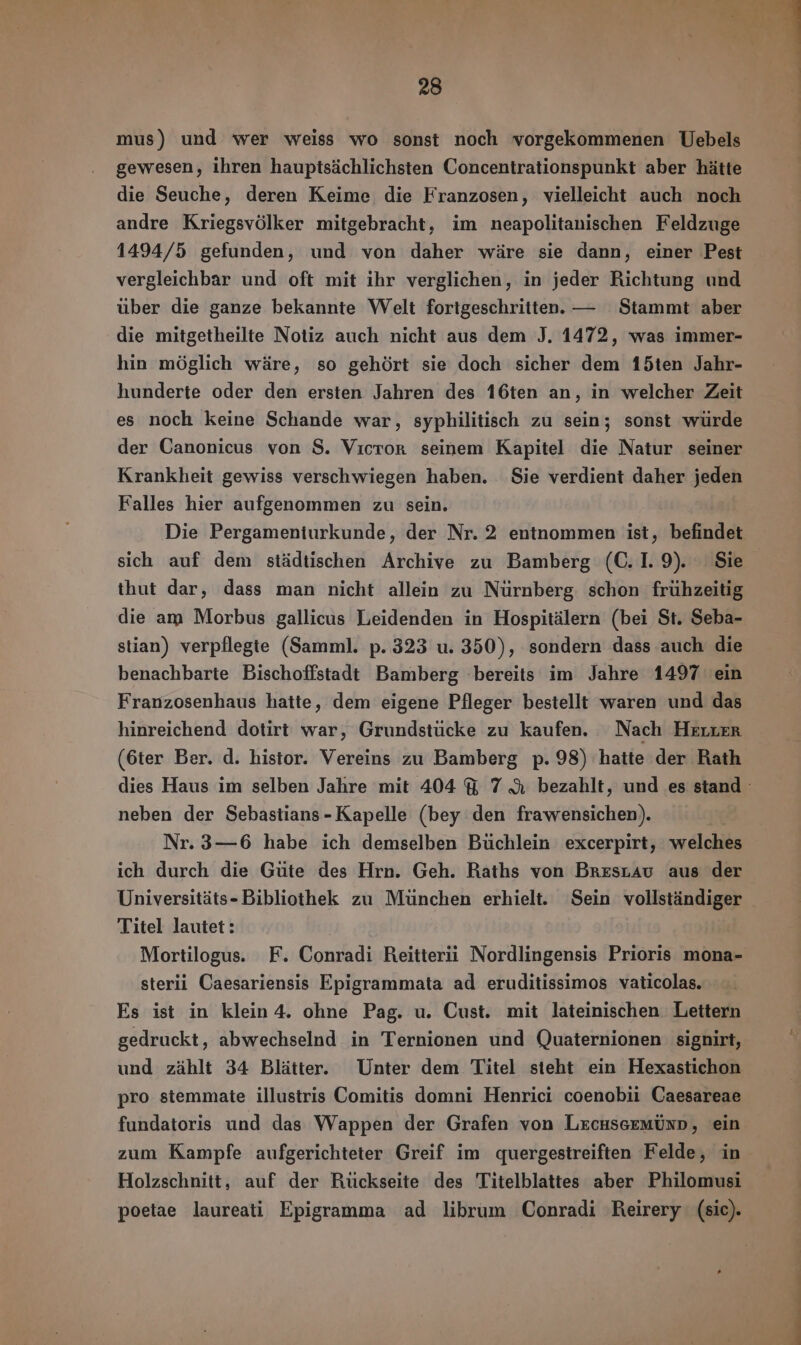 mus) und wer weiss wo sonst noch vorgekommenen Uebels gewesen, ihren hauptsächlichsten Concentrationspunkt aber hätte die Seuche, deren Keime die Franzosen, vielleicht auch noch andre Kriegsvölker mitgebracht, im neapolitanischen Feldzuge 1494/5 gefunden, und von daher wäre sie dann, einer Pest vergleichbar und oft mit ihr verglichen, in jeder Richtung und über die ganze bekannte Welt fortgeschritten. — Stammt aber die mitgetheilte Notiz auch nicht aus dem J. 1472, was immer- hin möglich wäre, so gehört sie doch sicher dem 15ten Jahr- hunderte oder den ersten Jahren des 16ten an, in welcher Zeit es noch keine Schande war, syphilitisch zu sein; sonst würde der Canonicus von S. Vıcror seinem Kapitel die Natur seiner Krankheit gewiss verschwiegen haben. Sie verdient daher jeden Falles hier aufgenommen zu sein. Die Pergameniurkunde, der Nr. 2 entnommen ist, befindet sich auf dem städtischen Archive zu Bamberg (C. I. 9). Sie thut dar, dass man nicht allein zu Nürnberg. schon frühzeitig die am Morbus gallicus Leidenden in Hospitälern (bei St. Seba- stian) verpflegte (Samml. p. 323 u. 350), sondern dass auch die benachbarte Bischoffstadt Bamberg bereits im Jahre 1497 ein Franzosenhaus hatte, dem eigene Pfleger bestellt waren und das hinreichend dotirt war, Grundstücke zu kaufen. Nach HELLER (6ter Ber. d. histor. Vereins zu Bamberg p. 98) hatte der Rath dies Haus im selben Jahre mit 404 Y 7 A bezahlt, und es stand neben der Sebastians-Kapelle (bey den frawensichen). Nr. 3—6 habe ich demselben Büchlein excerpirt, welches ich durch die Güte des Hrn. Geh. Raths von Brestau aus der Universitäts-Bibliothek zu München erhielt. Sein vollständiger Titel lautet: Mortilogus. F. Conradi Reitterii Nordlingensis Prioris mona- sterii Caesariensis Epigrammata ad eruditissimos vaticolas. Es ist in klein 4. ohne Pag. u. Cust. mit lateinischen Lettern gedruckt, abwechselnd in Ternionen und Quaternionen signirt, und zählt 34 Blätter. Unter dem Titel steht ein Hexastichon pro stemmate illustris Comitis domni Henrici coenobii Caesareae fundatoris und das Wappen der Grafen von LrcuscemÚnD, ein zum Kampfe aufgerichteter Greif im quergestreiften Felde, in Holzschnitt, auf der Rückseite des Titelblattes aber Philomusi poetae laureati Epigramma ad librum Conradi Reirery (sic).