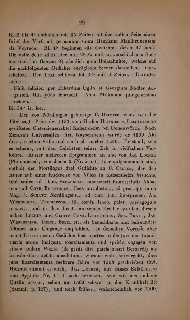 p e wi ` 29 Bl. 2 bis 42 enthalten mit 35 Zeilen auf der vollen Seite einen Brief des Verf. ad germanum suum Henricum Maulbrunensem als Vorrede. Bl. 4b beginnen die Gedichte, deren 47 sind. Die volle Seite zählt hier nur 28 Z. und an verschiedenen Stel- len sind (im Ganzen 9) ziemlich gute Holzschnitte, welche auf die nachfolgenden Gedichte bezügliche Scenen darstellen, einge- schaltet. Der Text schliesst fol. 342 mit 3 Zeilen. Darunter steht : ‘ Finit feliciter per Erhardum Oglin et Georgium Nadler Au- gusten. HI. ydus februarii Anno Millesimo quingentesimo octavo. Bl. 34^ ist leer. Der von Nördlingen gebürtige C. REIER war, wie der Titel sagt, Prior der 1131 vom Grafen HIXRICH v. Lecuscemtnp gestifteten Cistercienserabtei Kaisersheim bei Donauwörth. Nach Zeprer’s Universallex. Art. Kaysersheim wurde er 1509 Abt dieses reichen Stifts und starb als solcher 1540. Er stand, wie es scheint, mit den Gelehrten seiner Zeit in vielfachem Ver- kehre. Ausser mehreren Epigrammen an und von Jac. LocHer (Philomusus), von denen 2 (Nr. 5 u. 6) hier aufgenommen sind, enthält der Mortilogus drei Gedichte an C. Centres, der den Autor auf einer Ruckreise von Wien in Kaisersheim besuchte, und andre ad Dom. Sresatpum, monasterii Fontissalutis Abba- tem, ad Conr. Berrrinerr, Caes. jur. doctor., ad praecept. suum Mag. J. Scuarr Nordlingens., ad clar. jur. interpretem An. Wernerum, Themarens., ill comit. Rhen. palat. paedagogum u.s. W.; und in dem Briefe an seinen Bruder werden diesem neben Locura und Cxrrzs Conr. Leontorıus, Sep. Brant, Jac, WiwruELING, Herr. BEBEL etc. als benachbarte und befreundete Männer zum Umgange empfohlen. In derselben Vorrede aber nennt Rerrrekr seine Gedichte haec nostrae rudis juventae tumul- tuaria atque indigesta exercitamenta und spricht dagegen von einem andern Werke (de gestis divi patris nostri Bernardi) als in robustiore aetate absolutum, woraus wohl hervorgeht, dass jene Exercitamenta mehrere Jahre vor 1508 geschrieben sind. Hiermit stimmt es auch, dass Locuer, auf dessen Befallensein von Syphilis Nr. 4—6 sich beziehen, wie wir aus anderer Quelle wissen, schon um 1503 schwer an der Krankheit litt (Samml. p. 327), und noch früher, wahrscheinlich vor 1500,