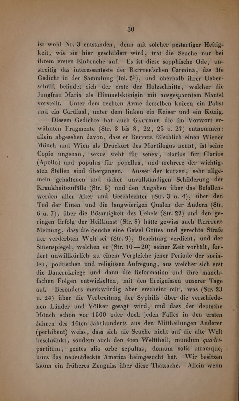 ist wohl Nr. 3 entstanden, denn mit solcher pestartiger Heftig- keit, wie sie hier geschildert wird, trat die Seuche nur bei ihrem ersten Einbruche auf. Es ist diese sapphische Ode, un- streitig das interessanteste der Rerrrer'schen Carmina, das 3te Gedicht in der Sammlung (fol. 5»), und oberhalb ihrer Ueber- schrift befindet sich der erste der Holzschnitte, welcher die Jungfrau Maria als Himmelskönigin mit ausgespanntem Mantel vorstellt. Unter dem rechten Arme derselben knieen ein Pabst und ein Cardinal, unter dem linken ein Kaiser und ein König. Diesem Gedichte hat auch GAuTHER die im Vorwort er- wähnten Fragmente (Str. 3 bis 8, 22, 25 u. 27) entnommen: allein abgesehen davon, dass er Rerrrer fälschlich einen Wiener Mönch und Wien als Druckort des Mortilogus nennt, ist seine Copie ungenau, sexus steht für senex, clarius für Clarius (Apollo) und populus für popellus, und mehrere der wichtig- sten Stellen sind übergangen. Ausser der kurzen, sehr allge- mein gehaltenen und daher unvollständigen Schilderung der Krankheitszufälle (Str. 5) und den Angaben über das Befallen- werden aller Alter und Geschlechter (Str. 3 u. 4), über den Tod der Einen und die langwierigen Qualen der Andern (Str. 6 u. 7), über die Bösartigkeit des Uebels (Str. 22) und den ge- ringen Erfolg der Heilkunst (Str. 8) hätte gewiss auch Rerrrers Meinung, dass die Seuche eine Geisel Gottes und gerechte Strafe der verderbten Welt sei (Str. 9), Beachtung verdient, und der Sitlenspiegel, welchen er (Str. 10 — 20) seiner Zeit vorhält, for- dert unwillkurlich zu einem Vergleiche jener Periode der socia- len, politischen und religiösen Aufregung, aus welcher sich erst die Bauernkriege und dann die Reformation und ihre manch- fachen Folgen entwickelten, mit den Ereignissen unserer Tage auf. Besonders merkwürdig aber erscheint mir, was (Str. 23 u. 24) über die Verbreitung der Syphilis über die verschiede- | nen Länder und Völker gesagt wird, und dass _der deutsche Mönch schon vor 1500 oder doch jeden Falles in den ersten Jahren des 16ten Jahrhunderts aus den Mittheilungen Anderer (perhibent) weiss, dass sich die Seuche nicht auf die alte Welt beschränkt, sondern auch den 4ten Welttheil, mundum quadri- partitum, gentes alio orbe sepultas, domum solis utramque, . kurz das neuentdeckte America heimgesucht hat. Wir besitzen kaum ein früheres Zeugniss tiher diese Thatsache. Allein wenn