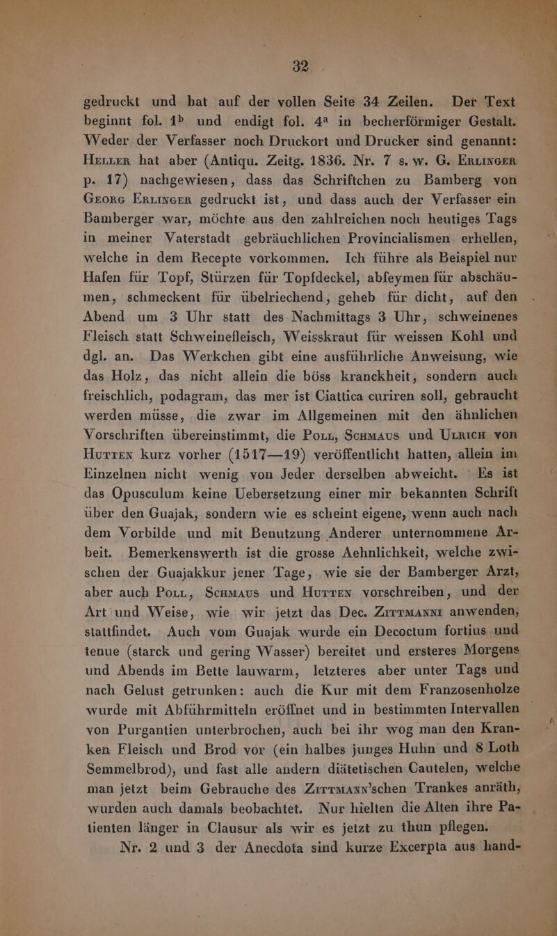 gedruckt und hat auf der vollen Seite 34 Zeilen. Der Text beginnt fol. 1% und endigt fol. 4% in becherfórmiger Gestalt. Weder der Verfasser noch Druckort und Drucker sind genannt: Herter hat aber (Antiqu. Zeitg. 1836. Nr. 7 s. w. G. ERLINGER p. 17) nachgewiesen, dass das Schriftchen zu Bamberg von GEORG ERLINER gedruckt ist, und dass auch der Verfasser ein Bamberger war, móchte aus den zahlreichen noch heutiges Tags in meiner Vaterstadt gebräuchlichen Provincialismen, erhellen, welche in dem Recepte vorkommen. Ich führe als Beispiel nur Hafen für Topf, Sturzen für Topfdeckel, abfeymen für abschäu- men, schmeckent für übelriechend, geheb für dicht, auf den Abend um 3 Uhr statt des Nachmittags 3 Uhr, schweinenes Fleisch statt Schweinefleisch, Weisskraut für weissen Kohl und dgl. an. Das Werkchen gibt eine ausführliche Anweisung, wie das Holz, das nicht allein die böss kranckheit, sondern auch freischlich, podagram, das mer ist Ciattica curiren soll, gebraucht werden müsse, die zwar im Allgemeinen mit den ähnlichen Vorschriften übereinstimmt, die Porn, SchmAus und UrricH von Hurrex kurz vorher (1517— 19) veröffentlicht hatten, allein im Einzelnen nicht wenig von Jeder derselben abweicht. ` Es ist das Opusculum. keine Uebersetzung einer mir bekannten Schrift über den Guajak, sondern wie es scheint eigene, wenn auch nach dem Vorbilde und mit Benutzung Anderer unternommene Ar- beit. Bemerkenswerth ist die grosse Aehnlichkeit, welche zwi- schen der Guajakkur jener Tage, wie sie der Bamberger Arzt, aber auch Porn, Scumavs und Hurren. vorschreiben, und der Art und Weise, wie wir jetzt das Dec. Zrrruaxxr anwenden, stattfindet. Auch vom Guajak wurde ein Decoctum fortius und tenue (starck und gering Wasser) bereitet und ersteres Morgens und Abends im Bette lauwarm, letzteres aber unter Tags und nach Gelust getrunken: auch die Kur mit dem Franzosenholze wurde mit Abführmitteln erófínet und in bestimmten Intervallen von Purgantien unterbrochen, auch bei ihr wog man den Kran- ken Fleisch und Brod vor (ein halbes junges Huhn und 8 Loth Semmelbrod), und fast alle andern diátetischen Cautelen; welche man jetzt beim Gebrauche des ZrrrwAxN'schen Trankes anräth, wurden auch damals beobachtet. Nur hielten die Alten ihre Pa- tienten linger in Clausur als wir es jetzt zu thun pflegen. Nr. 2 und 3 der Anecdota sind kurze Excerpta aus hand-