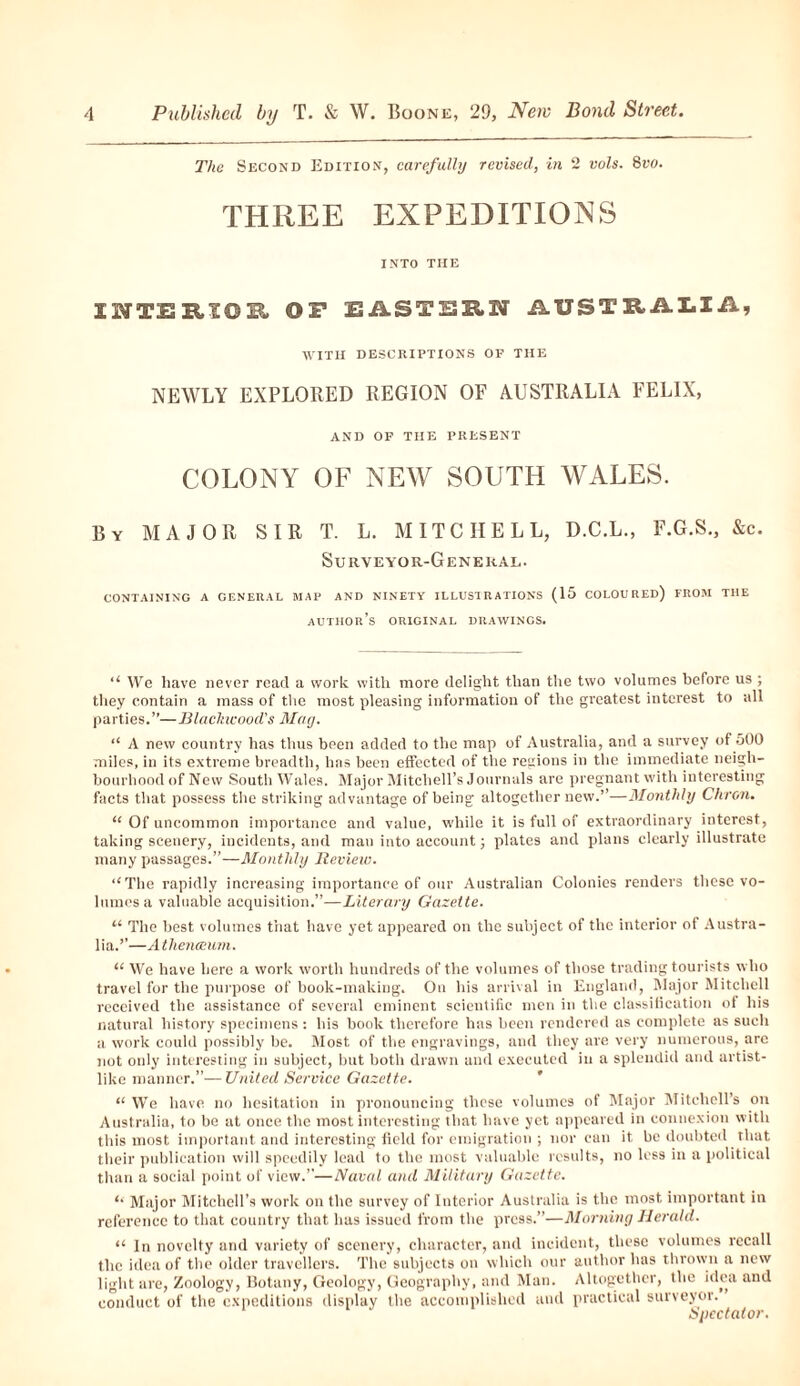 The Second Edition, carefully revised, in 2 vols. 8vo. THREE EXPEDITIONS INTO THE IITERIOE OF EASTERN AUSTRALIA, WITH DESCRIPTIONS OF THE NEWLY EXPLORED REGION OF AUSTRALIA FELIX, AND OF THE PRESENT COLONY OF NEW SOUTH WALES. By MAJOR SIR T. L. MITCHELL, D.C.L., F.G.S., &c. Surveyor-General. CONTAINING A GENERAL MAP AND NINETY ILLUSTRATIONS (15 COLOURED) FROM THE author’s ORIGINAL DRAWINGS. u We have never read a work with more delight than the two volumes before us ; they contain a mass of the most pleasing information of the greatest interest to all parties.”—Blackwood's May. “ A new country has thus been added to the map of Australia, and a survey of 500 miles, in its extreme breadth, has been effected of the regions in the immediate neigh¬ bourhood of New South Wales. Major Mitchell’s Journals are pregnant with interesting facts that possess the striking advantage of being altogether new.”—Monthly Citron. “ Of uncommon importance and value, while it is full of extraordinary interest, taking scenery, incidents, and man into account; plates and plans clearly illustrate many passages.”—Monthly lleview. ‘‘The rapidly increasing importance of our Australian Colonies renders these vo¬ lumes a valuable acquisition.”—Literary Gazette. “ The best volumes that have yet appeared on the subject of the interior of Austra¬ lia.”—Athenaeum. “ We have here a work worth hundreds of the volumes of those trading tourists who travel for the purpose of book-making. On his arrival in England, Major Mitchell received the assistance of several eminent scientific men in the classification of his natural history specimens : his book therefore has been rendered as complete as such a work could possibly be. Most of the engravings, and they are very numerous, are not only interesting in subject, but both drawn and executed in a splendid and artist¬ like manner.”—United Service Gazette. “ We have no hesitation in pronouncing these volumes of Major Mitchell’s on Australia, to be at once the most interesting that have yet appeared in connexion with this most important and interesting field for emigration ; nor can it be doubted that their publication will speedily lead to the most valuable results, no less in a political than a social point of view.”—Naval and Military Gazette. ‘‘ Major Mitchell’s work on the survey of Interior Australia is the most important in reference to that country that has issued from the press.”—Morning Herald. u In novelty and variety of scenery, character, and incident, these volumes recall the idea of the older travellers. The subjects on which our author iias thrown a new light are, Zoology, Botany, Geology, Geography, and Man. Altogether, the idea and conduct of the expeditions display the accomplished and practical surveyor. Spectator.