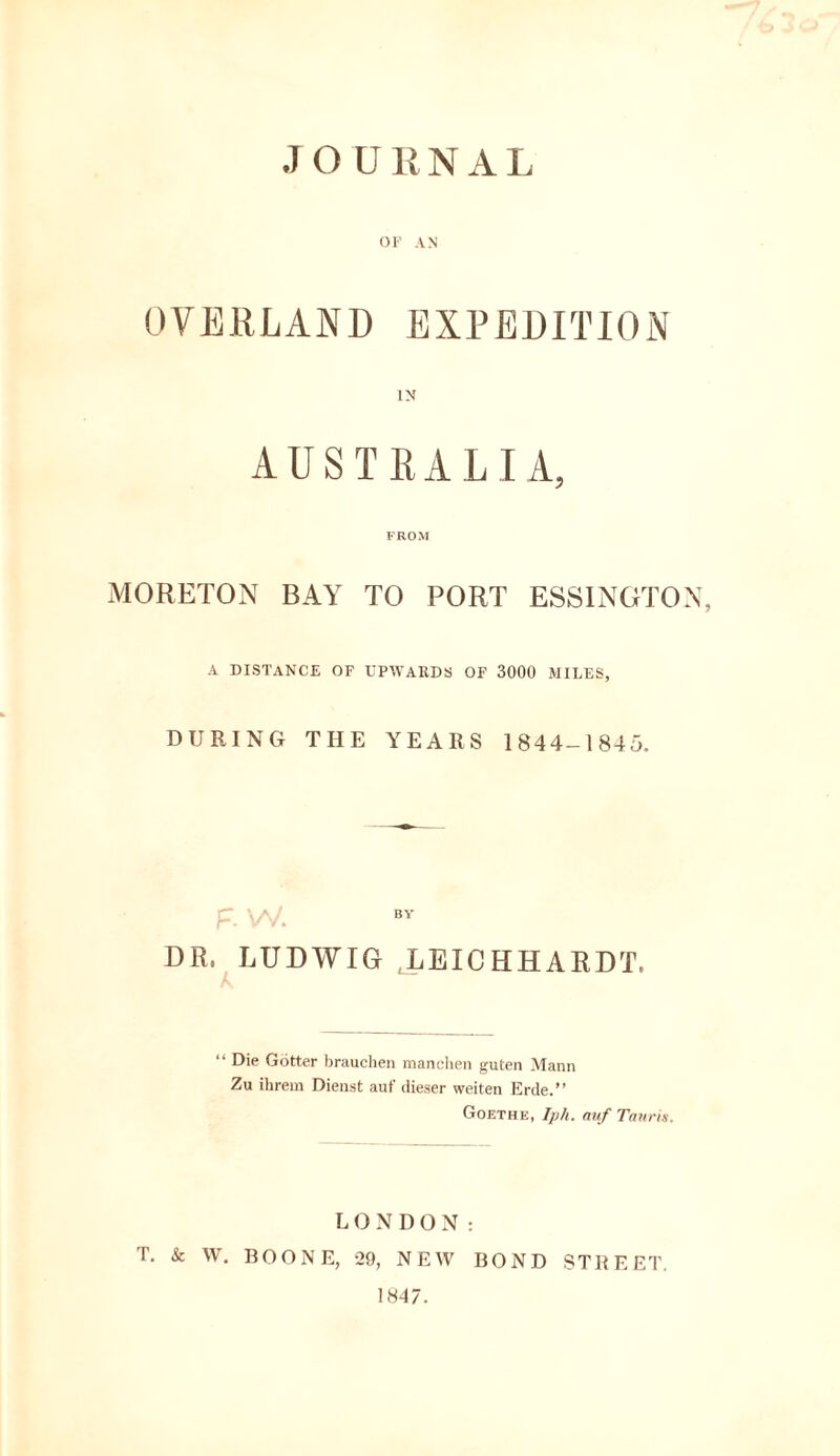 JOURNAL OF AN OVERLAND EXPEDITION AUSTRALIA, FROM MORETON BAY TO PORT ESSINGTON, A DISTANCE OF UPWARDS OF 3000 MILES, DURING THE YEARS 1844-1845. DR, LUDWIG LEICHHARDT, “ Die Gotter brauchen manchen guten Mann Zu ihrem Dienst auf dieser weiten Erde.” Goethe, Iph. auf Tauris. LONDON: T. & W. BOONE, 29, NEW BOND STREET.