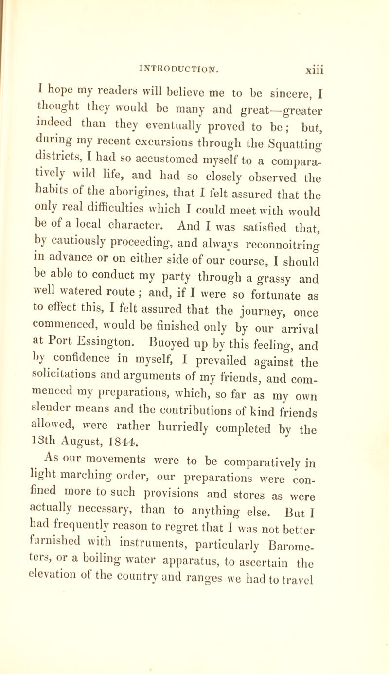 Xlll I hope my readers will believe me to be sincere, I thought they would be many and great—greater indeed than they eventually proved to be; but, during my recent excursions through the Squatting districts, I had so accustomed myself to a compara- thely wild life, and had so closely observed the habits of the aborigines, that I felt assured that the onl) real difficulties which I could meet with would be of a local character. And I was satisfied that, by cautiously proceeding, and always reconnoitring- in advance or on either side of our course, I should be able to conduct my party through a grassy and uell watered route; and, if I were so fortunate as to effect this, I felt assured that the journey, once commenced, would be finished only by our arrival at Port Essington. Buoyed up by this feeling, and by confidence in myself, I prevailed against the solicitations and arguments of my friends, and com¬ menced my preparations, which, so far as my own slender means and the contributions of kind friends allowed, were rather hurriedly completed by the 13th August, 1844. As out movements were to be comparatively in light marching order, our preparations w-ere con¬ fined more to such provisions and stores as were actually necessary, than to anything else. But I had frequently reason to regret that 1 was not better furnished with instruments, particularly Barome¬ ters, or a boiling water apparatus, to ascertain the elevation of the country and ranges we had to travel