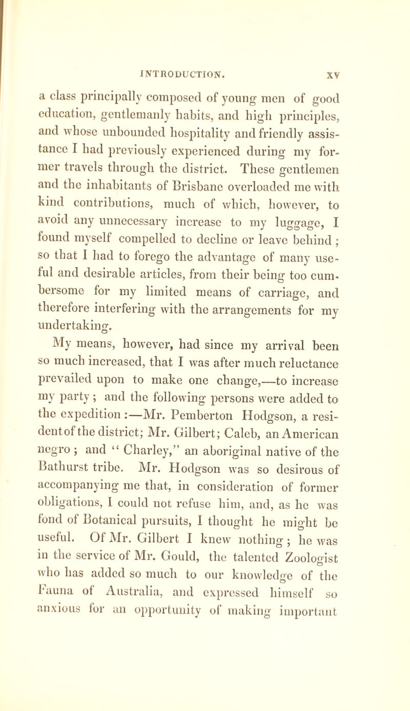 a class principally composed of young men of good education, gentlemanly habits, and high principles, and whose unbounded hospitality and friendly assis¬ tance I had previously experienced during my for¬ mer travels through the district. These gentlemen and the inhabitants of Brisbane overloaded me with kind contributions, much of which, however, to avoid any unnecessary increase to my luggage, I found myself compelled to decline or leave behind ; so that I had to forego the advantage of many use¬ ful and desirable articles, from their being too cum¬ bersome for my limited means of carriage, and therefore interfering with the arrangements for my undertaking. My means, however, had since my arrival been so much increased, that I was after much reluctance prevailed upon to make one change,—to increase my party ; and the following persons were added to the expedition :—Mr. Pemberton Hodgson, a resi- dentof the district; Mr. Gilbert; Caleb, an American negro ; and “ Charley,” an aboriginal native of the Bathurst tribe. Mr. Hodgson was so desirous of accompanying me that, in consideration of former obligations, 1 could not refuse him, and, as he was fond of Botanical pursuits, I thought he might be useful. Of Mr. Gilbert I knew nothing ; he Avas in the service of Mr. Gould, the talented Zoologist who has added so much to our knowledge of the fauna of Australia, and expressed himself so anxious for an opportunity of making important