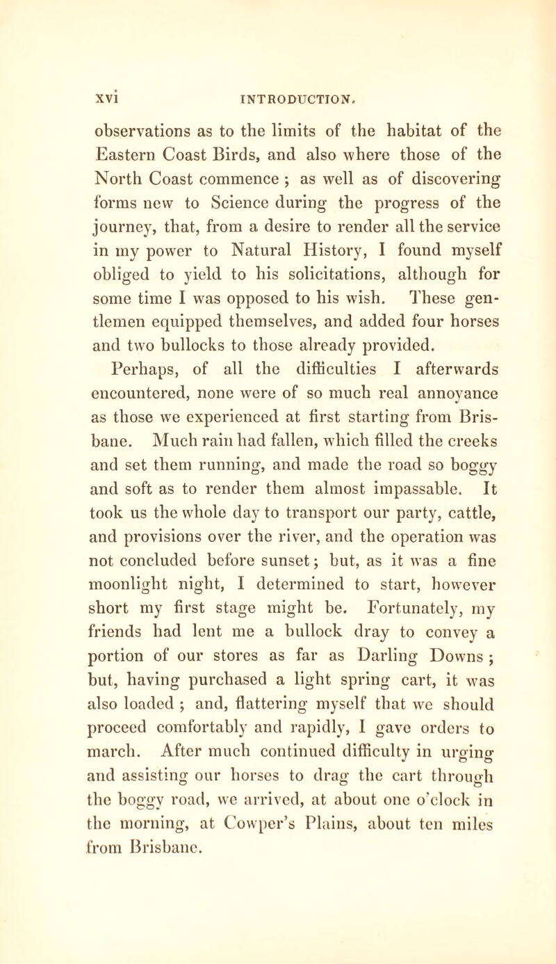 observations as to the limits of the habitat of the Eastern Coast Birds, and also where those of the North Coast commence ; as well as of discovering forms new to Science during the progress of the journey, that, from a desire to render all the service in my power to Natural History, I found myself obliged to yield to his solicitations, although for some time I was opposed to his wish. These gen¬ tlemen equipped themselves, and added four horses and two bullocks to those already provided. Perhaps, of all the difficulties I afterwards encountered, none were of so much real annoyance as those we experienced at first starting from Bris¬ bane. Much rain had fallen, which filled the creeks and set them running, and made the road so boggy and soft as to render them almost impassable. It took us the whole day to transport our party, cattle, and provisions over the river, and the operation was not concluded before sunset; but, as it was a fine moonlight night, I determined to start, however short my first stage might be. Fortunately, my friends had lent me a bullock dray to convey a portion of our stores as far as Darling Downs ; but, having purchased a light spring cart, it was also loaded ; and, flattering myself that we should proceed comfortably and rapidly, I gave orders to march. After much continued difficulty in urging and assisting our horses to drag the cart through the boggy road, we arrived, at about one o'clock in the morning, at Cowper’s Plains, about ten miles from Brisbane.