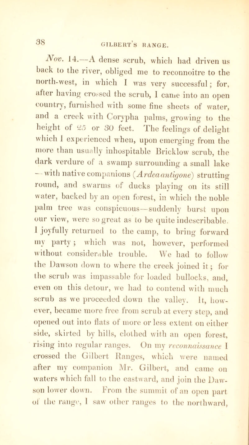 gilbert’s range. Nov. 14. A dense scrub, which had driven us back to the river, obliged me to reconnoitre to the north-west, in which I was very successful; for, alter having crossed the scrub, I came into an open country, furnished with some fine sheets of water, and a creek with Corypha palms, growing to the height of 25 or 30 feet. The feelings of delight which 1 experienced when, upon emerging from the more than usually inhospitable Bricklow scrub, the dark verdure of a swamp surrounding a small lake - with native companions (.Ardeaantigone) strutting round, and swarms of ducks playing on its still water, backed by an open forest, in which the noble palm tree was conspicuous—suddenly burst upon our view, were so great as to be quite indescribable. 1 joyfully returned to the camp, to bring forward mv party ; which was not, however, performed without considerable trouble. We had to follow the Dawson down to where the creek joined it; for the scrub was impassable for loaded bullocks, and, even on this detour, we had to contend with much scrub as we proceeded down the valley. It, how¬ ever, became more free from scrub at every step, and opened out into flats of more or less extent on either side, skirted by hills, clothed with an open forest, rising into regular ranges. On my reconnaissance 1 crossed the Gilbert Ranges, which were named after my companion Mr. Gilbert, and came on waters which fall to the eastward, and join the Daw¬ son lower down. From the summit of an open part oi the range, 1 saw other ranges to the northward,