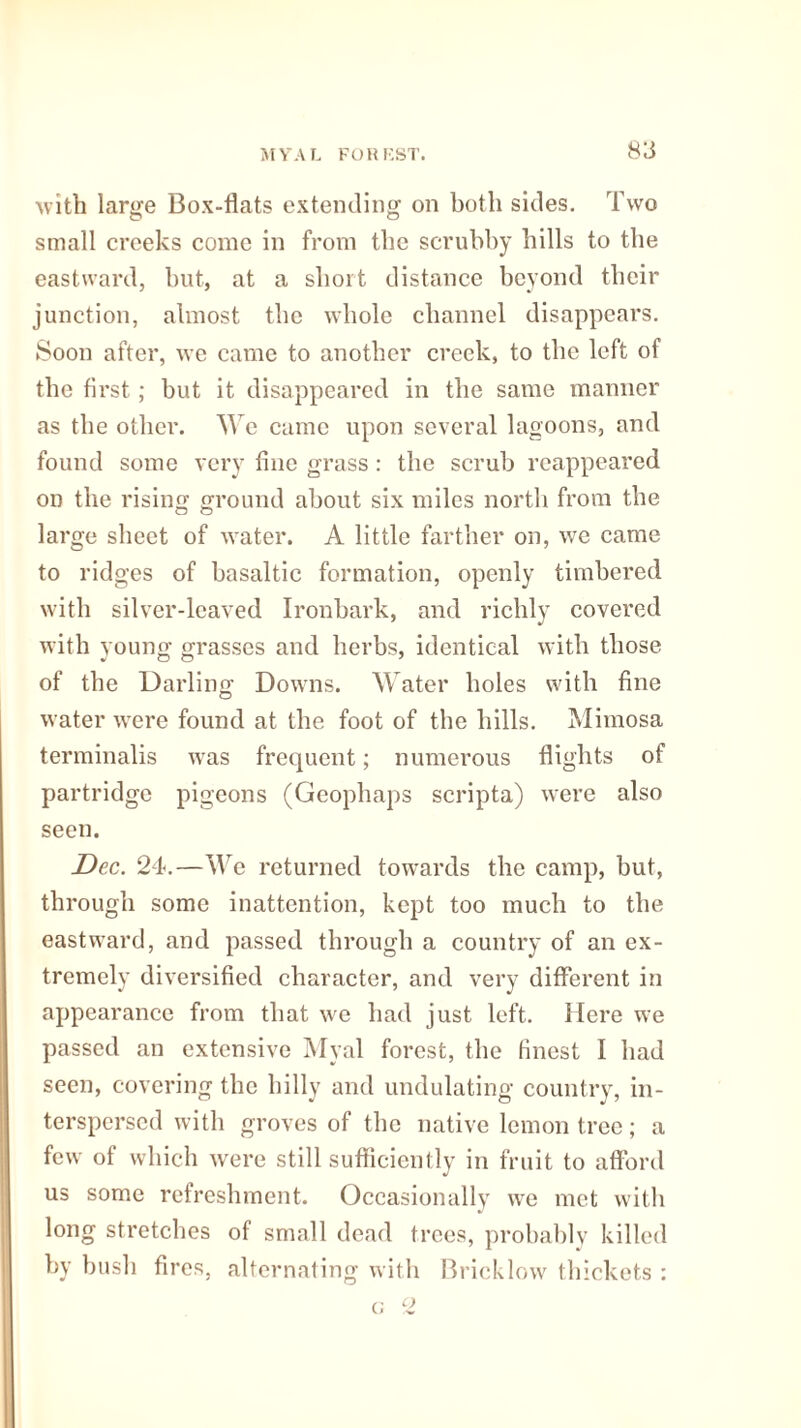 with large Box-flats extending on both sides. Two small creeks come in from the scrubby bills to tbe eastward, but, at a short distance beyond their junction, almost the whole channel disappears. Soon after, we came to another creek, to the left of tbe first ; but it disappeared in the same manner as tbe other. We came upon several lagoons, and found some very fine grass : the scrub reappeared on the rising ground about six miles north from tbe large sheet of water. A little farther on, we came to ridges of basaltic formation, openly timbered with silver-leaved Ironbark, and richly covered with young grasses and herbs, identical with those of the Darling Downs. Water boles with fine water were found at the foot of the hills. Mimosa terminalis was frequent; numerous flights of partridge pigeons (Geophaps scripta) were also seen. Dec. 24.—We returned towards the camp, but, through some inattention, kept too much to tbe eastward, and passed through a country of an ex¬ tremely diversified character, and very different in appearance from that we had just left. Here we passed an extensive Myal forest, tbe finest I bad seen, covering the hilly and undulating country, in¬ terspersed with groves of tbe native lemon tree; a few of which were still sufficiently in fruit to afford us some refreshment. Occasionally we met with long stretches of small dead trees, probably killed by bush fires, alternating with Bricklow thickets : c c>