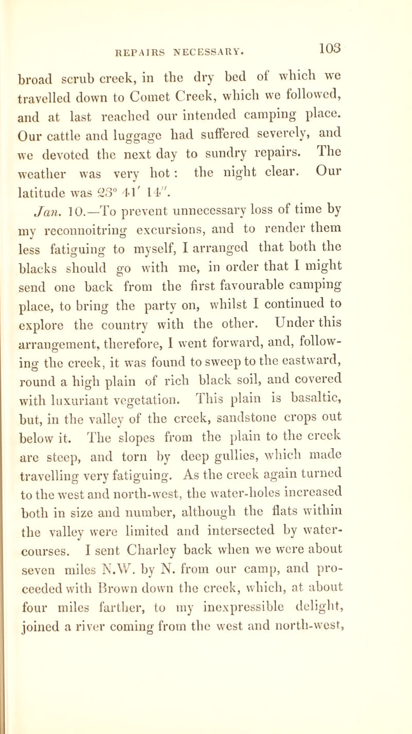 REPAIRS NECESSARY. broad scrub creek, in the dry bed ot which w'e travelled down to Comet Creek, which we followed, and at last reached our intended camping place. Our cattle and luggage had suffered severely, and we devoted the next day to sundry repairs. The weather was very hot: the night clear. Our latitude was 23° 41' 14. Jan. 10.—To prevent unnecessary loss of time by my reconnoitring excursions, and to render them less fatiguing to myself, I arranged that both the blacks should go with me, in order that 1 might send one back from the first favourable camping place, to bring the party on, whilst I continued to explore the country with the other. Under this arrangement, therefore, 1 went forward, and, follow¬ ing the creek, it was found to sweep to the eastward, round a high plain of rich black soil, and covered with luxuriant vegetation. This plain is basaltic, but, in the valley of the creek, sandstone crops out below it. The slopes from the plain to the creek are steep, and torn by deep gullies, which made travelling very fatiguing. As the creek again turned to the wrcst and north-west, the water-holes increased both in size and number, although the flats within the valley were limited and intersected by water¬ courses. I sent Charley back when we were about seven miles N.W. by N. from our camp, and pro¬ ceeded with Brown down the creek, which, at about four miles farther, to my inexpressible delight, joined a river coming from the west and north-west,