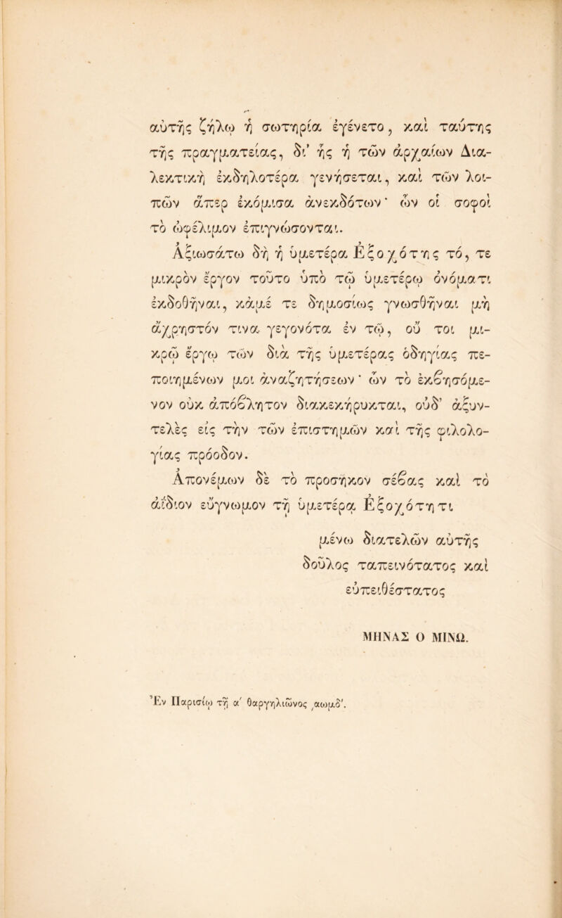 αυτής ζήλω ή σωτηρία έγένετο, καί ταύτης τής πραγματείας, δι* ής ή των αρχαίων Δια- λεκτική έκδηλοτέρα γενήσεται, καί των λοι- πών απερ έκόμισα ανεκδότων * ών οι σοφοί το ωφέλιμον έπιγνώσονται. Αςιωσάτω δή ή υμετέρα Εςοχόττις τό, τε μικρόν εργον τούτο υπό τω υμετέρω όνόματι έκδοθήναι, κάμε τε δημοσίως γνωσθήναι μη άχρηστόν τινα γεγονότα εν τω, ου τοι μι- κρώ έ'ργω των διά τής υμετέρας οδηγίας πε- πο ιη μένουν μοι αναζητήσεων * ών το έκβησόμε- νον ουκ απόβλητον διακεκήρυκται, ούδ1 άςυν- τελες εις την των επιστημών κσί τής φιλολο- γίας πρόοδον. Απονέμων δε το προσήκον σέβας καί το άίδιον εύγνωμον τη υμετέρα Εξοχότητι μένω διατελών αυτής δούλος ταπεινότατος καί ευπειθέστατος ΜΗΝΑΣ Ο ΜΙΝΩ. ’-Εν Παρισίω ττ; α' Οαργηλιωνος αωι/,δ'.